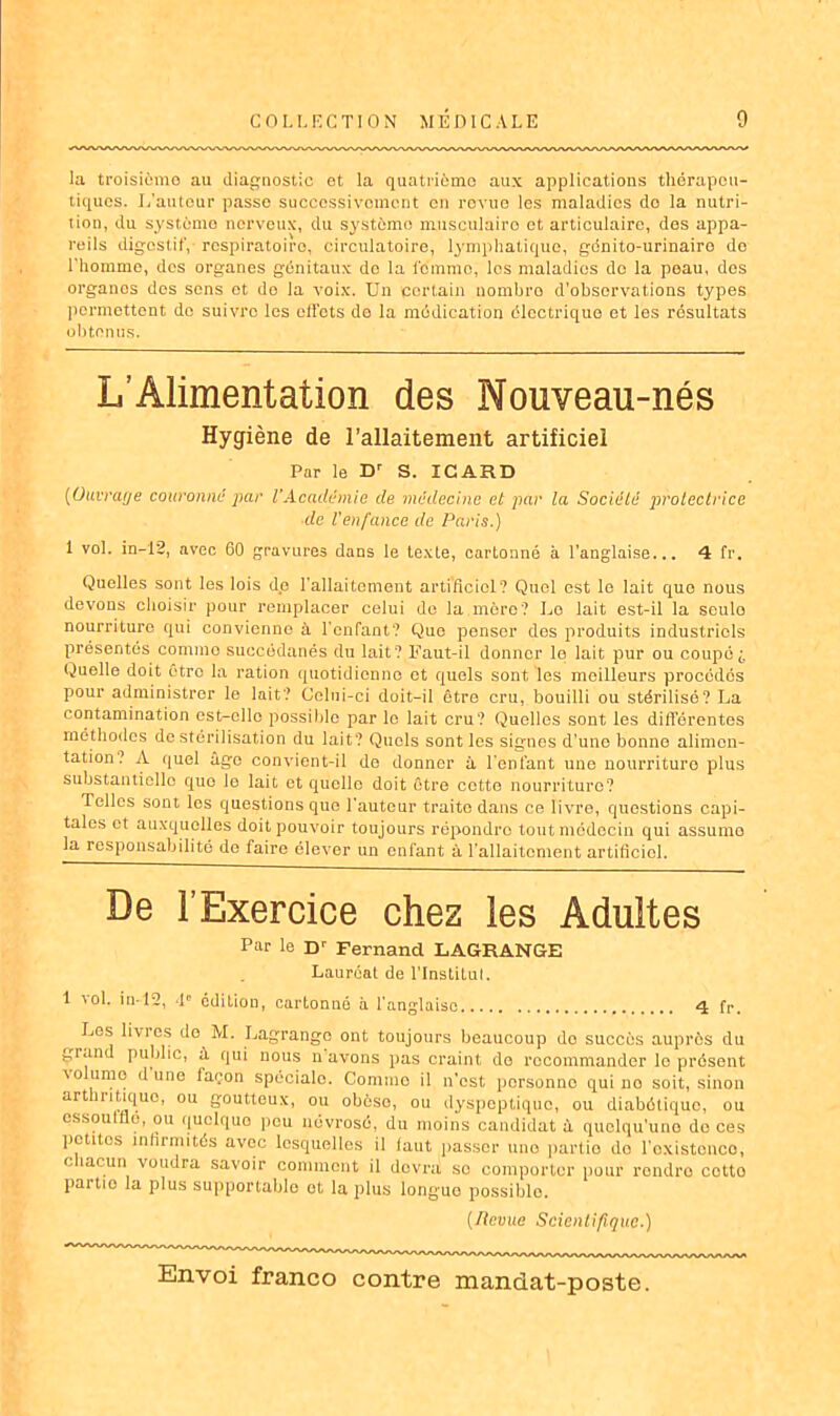 la troisième au diagnostic et la quatrième aux applications thérapeu- tiques. L'auteur passe successivement en revue les maladies do la nutri- tion, du système nerveux, du système musculairo et articulaire, des appa- reils digestif, respiratoire, circulatoire, lymphatique, génito-urinaire de l'homme, des organes génitaux do la femme, les maladies do la peau, des organos des sens et de la voix. Un certain nombre d'observations types permettent de suivre les effets do la médication électrique et les résultats obtenus. L’Alimentation des Nouveau-nés Hygiène de l’allaitement artificiel Par le Dr S. ICARD (Ouvrage couronne par l’Académie de médecine et par la Société protectrice de l'enfance de Paris.) 1 vol. in-12, avec 60 gravures dans le texte, cartonné à l’anglaise... 4 fr. Quelles sont les lois de l’allaitement artificiel? Quel est le lait que nous devons choisir pour remplacer celui de la mère? Lo lait est-il la seulo nourriture qui convienne à l'enfant? Que penser des produits industriels présentés comme succédanés du lait? Faut-il donner le lait pur ou coupé i Quelle doit être la ration quotidienne et quels sont les meilleurs procédés pour administrer le lait? Celui-ci doit-il être cru, bouilli ou stérilisé? La contamination est-elle possible par le lait cru? Quelles sont les différentes méthodes de stérilisation du lait? Quels sont les signes d’une bonne alimen- tation? A quel âge convient-il de donner à l'enfant une nourriture plus substantielle quo le lait et quelle doit être cette nourriture? Telles sont les questions que l’auteur traite dans ce livre, questions capi- tales et auxquelles doit pouvoir toujours répondre tout médecin qui assume la responsabilité de faire élever un enfant à l’allaitement artificiel. De l’Exercice chez les Adultes Par le Dr Fernand LAGRANGE Lauréat de l'Institut. 1 vol. in-12, 4e editiou, cartonné à l'anglaise 4 fr. Les livres de M. Lagrange ont toujours beaucoup do succès auprès du grand public, à qui nous navons pas craint, de recommander le présent volume dune façon spéciale. Comme il n’est personne qui no soit, sinon arthritique, ou goutteux, ou obèse, ou dyspeptique, ou diabétique, ou essoufflé, ou quclquo peu névrosé, du moins candidat à quelqu’une do ces petites infirmités avec lesquelles il faut passer une partie do l'existence, chacun voudra savoir comment il devra so comporter pour rendro cotto paitio la plus supportable et la plus longue possible. (Revue Scientifique.)