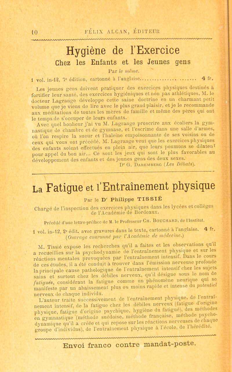 —VVA-KA/WVA/^'VA/ Hygiène de l’Exercice Chez les Enfants et les Jeunes gens Par le même. i vol. in-12, 1“ édition, cartonné à l’anglaise 4 fr. Los jeunes gens doivent pratiquer des exercices physiques destinés à fortifier leur santé, des exercices hygiéniques et non pas athlétiques, M. le docteur Lagraiigo développe cctto saine doctrine en un chuintant petit volume que je viens do lire avec le plus grand plaisir, et je le recommande aux méditations do toutes les mères do famille et même des pères qui ont le temps do s’occuper de leurs enfants. Avec quel bonheur j’ai vu M. Lagrange proscrire aux écoliers la gym- nastique do chambre et do gymnase, et l’escrime dans une salle d'armes, où l’on respire la sueur et l’haleinc empoisonnante de ses voisins ou do ceux qui vous ont précédé. M. Lagrange veut que les exercices physiques des enfants soient effectués en plein air, que leurs poumons se dilatent pour appel du bon air... Ce sont les jeux qui sont le plus favorables au développement des enfants ot des jeunes gens des deux sexes. D1' G. Darembehg (Les Débals). La Fatigue et l’Entraînement physique Par le D' Philippe TISSIÉ Chargé de l’inspection des exercices physiques dans les lycées et collèges de l’Académie de Bordeaux. Précédé d’une lettre-préface de M. le Professeur Ch. Bouchard, de 1 Institut. 1 vol. in-12, 2° édit, avec gravures dans le texte, cartonné a l anglaise. 4 fr. (Ouvrage couronné par l’Académie de médecine.) M. Tissié expose les recherches qu’il a faites et les observations qu il a recueillies sur la psychodynamio de l’entraînement physique et sur les réactions mentales provoquées par l’entraînement intensif. Dans le cours do ces études, il a etc conduit à trouver dans l’émission nerveuse proloudc laprincipalo cause pathologique de l’entraînement intensif chez les sujets sains ot surtout chez les débiles nerveux, qu’il désigne sous lo nom de falinués, considérant la fatigue comme un phénomène neurique qui se manifeste par un abaissement plus ou moins rapide et intense du potentiel nerveux de chaque individu. . L’auteur traite successivement de l'entraînement physique, de 1 en ■ nemont iutonsif, do la l'atiguo chez los débiles nerveux (fatigue i physique, fatigue d’origine psychique, hygiène du fatigué), des méthodes en gyinnastiquo (méthode suédoise, méthode française, méthode p > dynamique qu’il a créée ot qui ropose sur les réactions nerveuses dei cliaq groupe d’individus), de l'entrainement physique à l’école, de 1 licreaite.