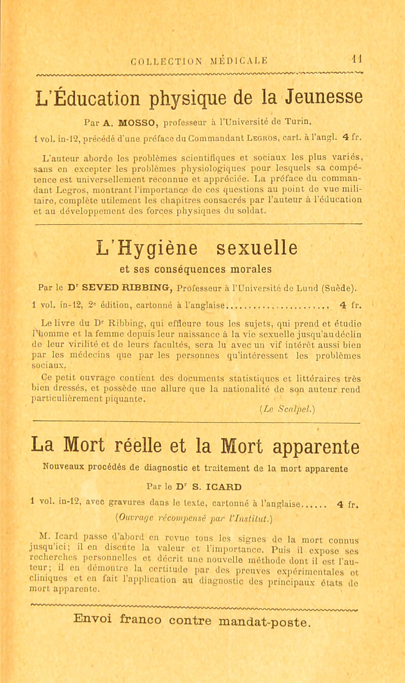 L’Éducation physique de la Jeunesse Par A. MOSSO, professeur à l’Université de Turin. 1 vol. in-12, précédé d’une préface du Commandant Legros, cart. à l'angl. 4 fr. L’auteur aborde les problèmes scientifiques et sociaux les plus variés, sans en excepter les problèmes physiologiques pour lesquels sa compé- tence est universellement reconnue et appréciée. La préface du comman- dant Legros, montrant l’importancxe de ces questions au point do vue mili- taire, complète utilement les chapitres consacrés par l’auteur à l’éducation et au développement des forces physiques du soldat. L’Hygiène sexuelle et ses conséquences morales Par le Dr SEVED RIBBING-, Professeur à l'Université do Lund (Suède). 1 vol. in-12, 2 édition, cartonné à l'anglaise 4 fr. Le livre du Dr Ribbing, qui effleure tous les sujets, qui prend et étudie l’homme et la femme depuis leur naissance à la vie sexuelle jusqu’au déclin do leur virilité et de leurs facultés, sera lu avec un vif intérêt aussi bien par les médecins que par les personnes qu’intéressent les problèmes sociaux. Ce petit ouvrage contient des documents statistiques et littéraires très bien dressés, et possède une allure que la nationalité de so,n auteur rend particuliérement piquante. [Le Scalpel.) La Mort réelle et la Mort apparente Nouveaux procédés de diagnostic et traitement de la mort apparente Par le D' S. ICARD 1 vol. in-12, avec gravures dans le texte, cartonné à l’anglaise 4 fr. (Ouvrage récompensé par l'Institut.) M. Icard passe d’abord en revue tous les signes do la mort connus jusqu ici, il en discute la valeur et 1 importance. Puis il expose scs recherches personnelles et décrit une nouvelle méthode dont il est l'au- tour; il en démontre la certitude par dos preuves expérimentales et cliniques et en lait 1 application au diagnostic des principaux états do mort apparente.