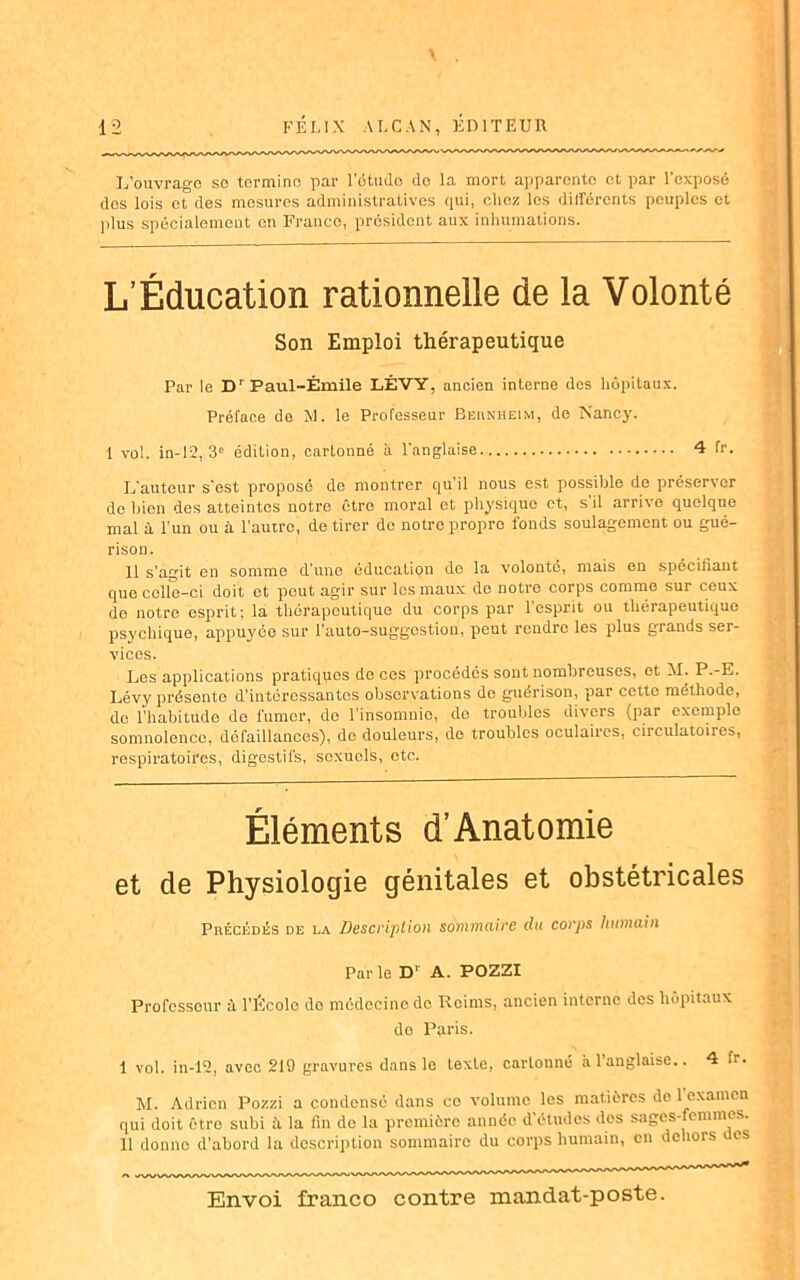 L'ouvrage so termine par l’étudo do la mort apparento et par l’exposé dos lois et des mesures administratives qui, chez les dillërcnts peuples et plus spécialement en Franco, président aux inhumations. L’Éducation rationnelle de la Volonté Son Emploi thérapeutique Par le D’ Paul-Émile LÉVY, ancien interne des hôpitaux. Préface de M. le Professeur Bernheim, de Nancy. 1 vol. in-12, 3e édition, cartonné à l’anglaise. 4 fr. L’auteur s’est proposé de montrer qu’il nous est possible de préserver de bien des atteintes notre êtro moral et physique et, s’il arrive quelque mal à l’un ou à l'autre, de tirer do notre propre fonds soulagement ou gué- rison. 11 s'agit en somme d’une éducation de la volonté, mais en spécifiant que celle-ci doit et peut agir sur les maux de notre corps comme sur ceux de notre esprit; la thérapeutique du corps par l’esprit ou thérapeutique psychique, appuyée sur l’auto-suggostion, peut rendre les plus grands ser- vices. Les applications pratiques do ces procédés sont nombreuses, et M. P.-E. Lévy présente d’intéressantes observations do guérison, par cette méthode, de l’habitude de fumer, de l’insomnie, de troubles divers (par exemple somnolence, défaillances), de douleurs, de troubles oculaires, circulatoires, respiratoires, digestifs, sexuels, etc. Éléments d’Anatomie et de Physiologie génitales et obstétricales Précédés de la Description sommaire du corps humain Par le D‘ A. POZZI Professeur à l’École do médecine do Reims, ancien interne des hôpitaux do Paris. 1 vol. in-12, avec 219 gravures dans le texte, cartonné à l’anglaise.. 4 fr. M. Adrien Pozzi a condensé dans co volume les matières de 1 examen qui doit êtro subi à la fin do la première année d’études dos sages-femmes. Il donne d’abord la description sommaire du corps humain, en dehors es