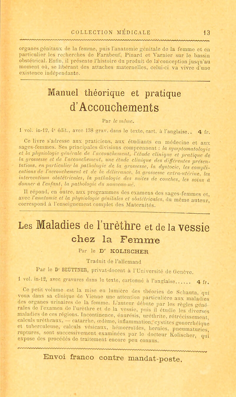 organes génitaux do la Ibmmo, puis l’anatomie génitalo de la femmo et on particulier les roclicrehos do Farabeuf, Pinard et Varnior sur le bassin obstétrical. Enfin, il présente l’histoire du produit do la'conception jusqu’au moment où, se libérant des attaches maternelles, celui-ci va vivro d’une existonco indépendante. Manuel théorique et pratique cl’ Accouchements Par le même. 1 vol. in-12, -P édit., avec 138 grav. dans le texte, earL. à l’anglaise.. 4 fr. Ce livre s’adresse aux praticiens, aux étudiants on médecine et aux sages-i’ommos. Ses principales divisions comprennent : la symptomatologie et la physiologie générale de l'accouchement, l’élude clinique et pratique de la grossesse et de l'accouchement, une élude clinique des différentes présen- tations. en particulier la pathologie de la grossesse, la dystocie, les compli- cations de l'accouchement et de la délivrance, la grossesse extra-utérine les interventions obstétricales, la pathologie des suites de couches, les soins à donner à l'enfant, la pathologie du nouveau-né. Il répond, en outre, aux programmes des examens dos sages-femmes et avec l'anatomie et la physiologie génitales et obstétricales, du môme autour’ correspond à renseignement complet dos Maternités. Les Maladies de l’urèthre et de la vessie chez la Femme Par le Dr ICOLISCHER Traduit de l'allemand Par le D‘ BEDTTNEH, privat-doccnt à l'Université de Genève. 1 vol. in-12, avec gravures dans le texte, cartonné à l’anglaise 4 fr. Ce petit volume est la miso on lumière dos théories do Schauta qui voua dans sa clinique do Vienne une attention particulière aux maladies des organes urinaires de la femmo. L'autour débute par les rèn-lcs géné- raies do l'examen do l’urcthre et de la vessie, puis il étudie les diverses maladies do cos régions. Incontinence, onurosis, uréthritc, rétrécissement calculs uréthraux, — catarrhe, oedème, inflammation,cystites gonorrhéiquo et tuberculeuse, calculs vésicaux, hémorroïdes, hernies, pneumaturios ruptures, sont successivement examinées par le docteur Kolischor qui oXposo des procédés do traitement encore pou connus. ' 1