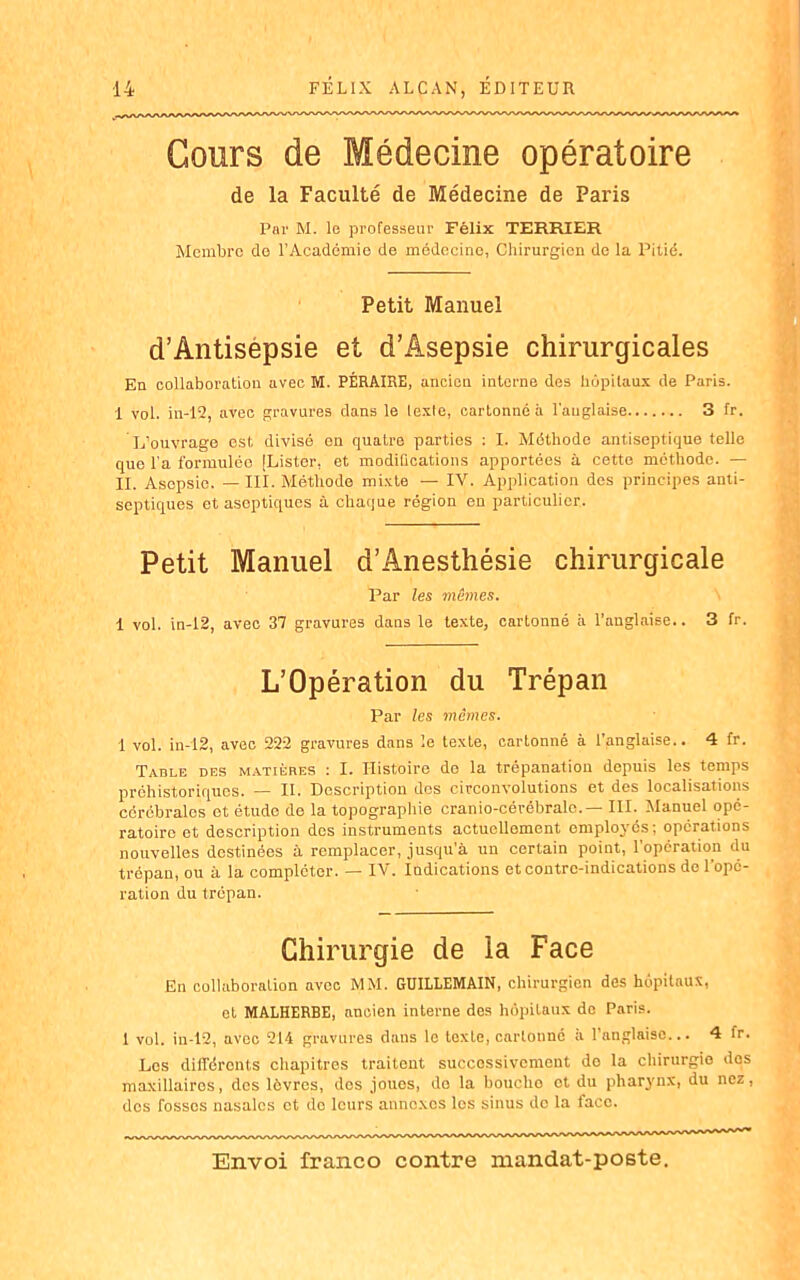Cours de Médecine opératoire de la Faculté de Médecine de Paris Par M. le professeur Félix TERRIER Membre de l’Académie de médecine, Chirurgien de la Pitié. Petit Manuel d’Antisepsie et d’Âsepsie chirurgicales En collaboration avec M. PÉRAIRE, ancien interne des hôpitaux de Paris. 1 vol. in-12, arec gravures dans le texte, cartonné à l'anglaise 3 fr. L’ouvrage est divisé en quatre parties : I. Méthode antiseptique telle que l’a formulée [Lister, et modifications apportées à cette méthode. — II. Asepsie. —III. Méthode mixte — IV. Application des principes anti- septiques et aseptiques à chaque région en particulier. Petit Manuel d’Anesthésie chirurgicale Par les mêmes. 1 vol. in-12, avec 37 gravures dans le texte, cartonné à l’anglaise.. 3 fr. L’Opération du Trépan Par les mêmes. 1 vol. in-12, avec 222 gravures dans le texte, cartonné à l’anglaise.. 4 fr. Table des matières : I. Histoire de la trépanation depuis les temps préhistoriques. — IL Description dos circonvolutions et des localisations cérébrales et étude de la topographie cranio-cérébralc.— III. Manuel opé- ratoire et description dos instruments actuellement employés; opérations nouvelles destinées à remplacer, jusqu’à un certain point, l'opération du trépan, ou à la compléter. — IV. Indications et contre-indications de l’opé- ration du trépan. Chirurgie de la Face En collaboration avec MM. GUILLEMAIN, chirurgien des hôpitaux, et MALHERBE, ancien interne des hôpitaux do Paris. 1 vol. in-12, avec 214 gravures dans le texte, cartonné a l’anglaise... 4 fr. Los différents chapitres traitent successivement de la chirurgie dos maxillaires, des lèvres, dos joues, do la boucho ot du pharynx, du nez, dos fosses nasales et do leurs annexes les sinus do la face.