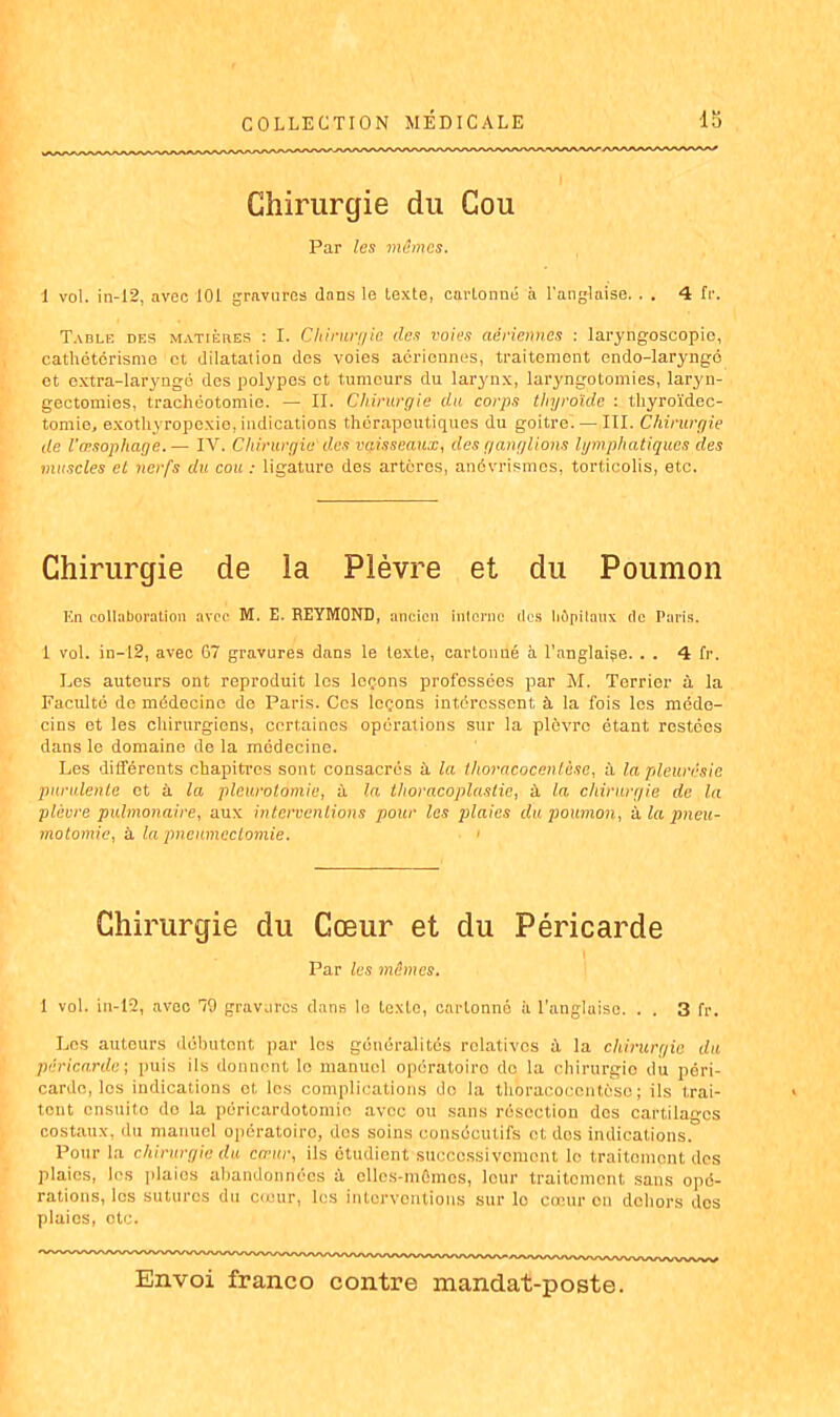 Chirurgie du Cou Par les mûmes. 1 vol. in-I2, avec 101 gravures dans le texte, cartonné à l'anglaise. . . 4 fr. Table des matières : I. Chirurgie des voies aériennes : laryngoscopic, cathétérisme et dilatation des voies aériennes, traitement endo-laryngé et extra-laryngé des polypes et tumeurs du larynx, laryngotomies, laryn- gectomies, trachéotomie. — II. Chirurgie du corps thyroïde : thyroïdec- tomie, exothyropexie,indications thérapeutiques du goitre. — III. Chirurgie de l'œsophage.— IV. Chirurgie des vaisseaux, des ganglions lymphatiques des muscles et nerfs du cou : ligature des artères, anévrismes, torticolis, etc. Chirurgie de la Plèvre et du Poumon lin collaboration avec M. E. REYMOND, ancien interne îles hôpitaux de Paris. 1 vol. in—12, avec 67 gravures dans le texte, cartonné à l’anglaiçe. . . 4 Ir. Les auteurs ont reproduit los leçons professées par M. Terrier à la Faculté de médecine de Paris. Cos leçons intéressent, à la fois les méde- cins et les chirurgiens, certaines opérations sur la plèvre étant restées dans le domaine de la médecine. Les différents chapitres sont consacrés à la thoracocenlàse, à la pleurésie purulente et à la pleurotomie, à la thoracoplastie, à la chirurgie de la plèvre pulmonaire, aux interventions pour les plaies du poumon, à la pneu- motomie, à la pneumectomie. < Chirurgie du Cœur et du Péricarde Par les mûmes. 1 vol. in-12, avec 79 gravures dans le texte, cartonne à l’anglaise. . . 3 fr. Les auteurs débutent par los généralités relatives à la chirurgie du péricarde; puis ils donnent lo manuel opératoiro de la chirurgie du péri- carde, los indications et, les complications do la thoracocentèsc ; ils trai- tent ensuito de la péricardotomie avec ou sans résection des cartilages costaux, du manuel opératoiro, des soins consécutifs et dos indications. Pour la chirurgie du cœur, ils étudient successivement lo traitement des plaies, les plaies abandonnées à clles-mCmcs, leur traitement sans opé- rations, les sutures du cœur, les interventions sur lo cœur on dehors dos plaies, etc.