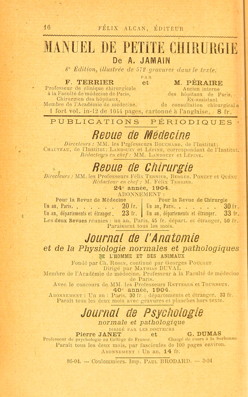 De A. JAIYIA1N 8° Édition, illustrée de 572 çjvuvures dans le texte. 1>A H F. TERRIER et M. PÉRAIRE Professeur de clinique chirurgicale Ancien interne à la Faculté de médecine de Paris, des hôpitaux de Paris, Chirurgien des hôpitaux, Ex-assistant Membre de l’Académie de médecine. de consultation chirurgicale 1 fort vol. in-12 de 1044 pages, cartonné à l’anglaise. 8 fr. PUBLICATIONS PÉRIODIQUES • Revue de Médecine Directeurs : MM. les Professeurs Bouchard, de l’Institut: Chauveau, do l'Institut; Landouzy et Lépine, correspondant de l'Institut. Juki acteurs enchef : MM. Landouzy et Lépine. Revue de Chirurgie Directeurs : MM. les Professeurs Félix Terrier, Berger, Ponckt et Quéxu Rédacteur en chef : M. Félix Terrier. 34e année, 1904. ABONNEMENT : Pour la Revue de Médecine Pour la Revue de Chirurgie Un an, 1’,iris 20 fr. Un an, Paris 30 fr. Un an, départements ol étranger. 23 fr. Un an, déparlemcnls et etranger. 33 fr. Les deux Revues réunies : un an, Paris, 45 fr. départ, et étranger, 50 fr. Paraissent tous les mois. Journal de R Anatomie et de la Physiologie normales et pathologiques TE L’HOMME ET DES ANIMAUX Fonde par Ch. Rodin, continué par Georges Pouchet Dirige par Mathias DlIVAL Membre do l'Académie de médecine, Professeur à la Faculté de médecine do Paris. Avec le concours do MM. les Professeurs Retteukr et Toüunkux. 40u année, 1904. Abonnement : Un an : Paris, 30 i'r. ; départements et étranger, 33 fr. Paraît tous les deux mois avec gravures et planches hors texte. Journal de Psychologie normale et pathologique DIRIGÉ PAR LES DOCTEURS Pierre JANET et G. DUMAS Professeur de psychologie au Collège de France. Charge de cours a la Sorbonne Paraît tous les doux mois, par fascicules do 100 pages environ. Auonnement : Un an, 14 fr. 86-01. — Coulommicrs. Imp. Paul BRODARD. — 3-04