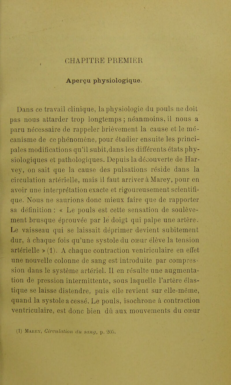 CHAPITRE PREMIiï.R Aperçu physiologique. Dans ce travail clinique, la physiologie cUi pouls ne doit pas nous attarder trop longtemps; néanmoins, il nous a paru nécessaire de rappeler brièvement la cause et le mé- canisme de ce phénomène, pour étudier ensuite les princi- pales modifications qu'il subit,dans les différents états phy- siologiques et pathologiques. Depuis la déciouverte de Har- vey, on sait que la cause des pulsations réside dans la circulation artérielle, mais il faut arriver à Marey, pour en avoir une interprétation exacte et rigoureusement scientifi- que. Nous ne saurions donc mieux faire que de rapporter sa définition : « Le pouls est cette sensation de soulève- ment brusque éprouvée par lé doigt qui palpe une artère. Le vaisseau qui se laissait déprimer devient subitement dur, à chaque fois qu'une systole du cœur élève la tension artérielle » (1). A chaque contraction ventricnlaire en efl'et une nouvelle colonne de sang est introduite par compres- sion dans le système artériel. Il en résulte une augmenta- tion de pression intermittente, sous laquelle l'artère élas- tique se laisse distendre, puis elle revient sur elle-même, quand la systole a cessé. Le pouls, isochrone à contraction ventriculaire, est donc bien dû aux mouvements du cœur (1) Mariîy, Circulation du sang, p. 205.