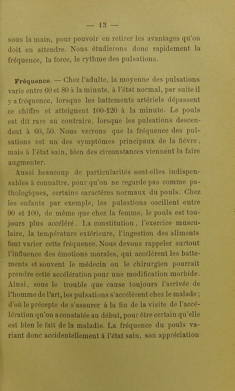 sous la main, pour pouvoir en retirer les avantages qu'on doit en attendre. Nous étudierons donc rapidement la fréquence, la force, le rythme des pulsations. Fréquence. — Chez l'adulte, la moyenne des pulsations varie entre 60 et 80 à la minute, à l'état normal, par suite il y a fréquence, lorsque les battements artériels dépassent ce chiffre et atteignent 100-120 à la minute. Le pouls est dit rare au contraire, lorsque les pulsations descen- dent à 60, 50. Nous verrons que la fréquence des pul- sations est un des symptômes principaux de la fièvre, mais à l'état sain, bien des circonstances viennent la faire augmenter. Aussi beaucoup de particularités sont-elles indispen- sables à connaître, pour qu'on ne regarde pas comme pa- thologiques, certains caractères normaux du pouls. Chez les enfants par exemple, les pulsations oscillent entre 90 et 100, de même que chez la femme, le pouls est tou- jours plus accéléré. La constitution, l'exercice muscu- laire, la température extérieure, l'ingestion des aliments font varier cette fréquence. Nous devons rappeler surtout l'influence des émotions morales, qui accélèrent les batte- ments et souvent le médecin ou le chirurgien pourrait prendre cette accélération pour une modification morbide. Ainsi, sous le trouble que cause toujours l'arrivée de l'homme de Part, les pulsations s'accélèrent chez le malade ; d'où le précepte de s'assurer à la fin de la visite de l'accé- lération qu'on a constatée au début, pour être certain qu'elle est bien le fait de la maladie. La fréquence du pouls va- riant donc accidentellement à l'état sain, son appréciation