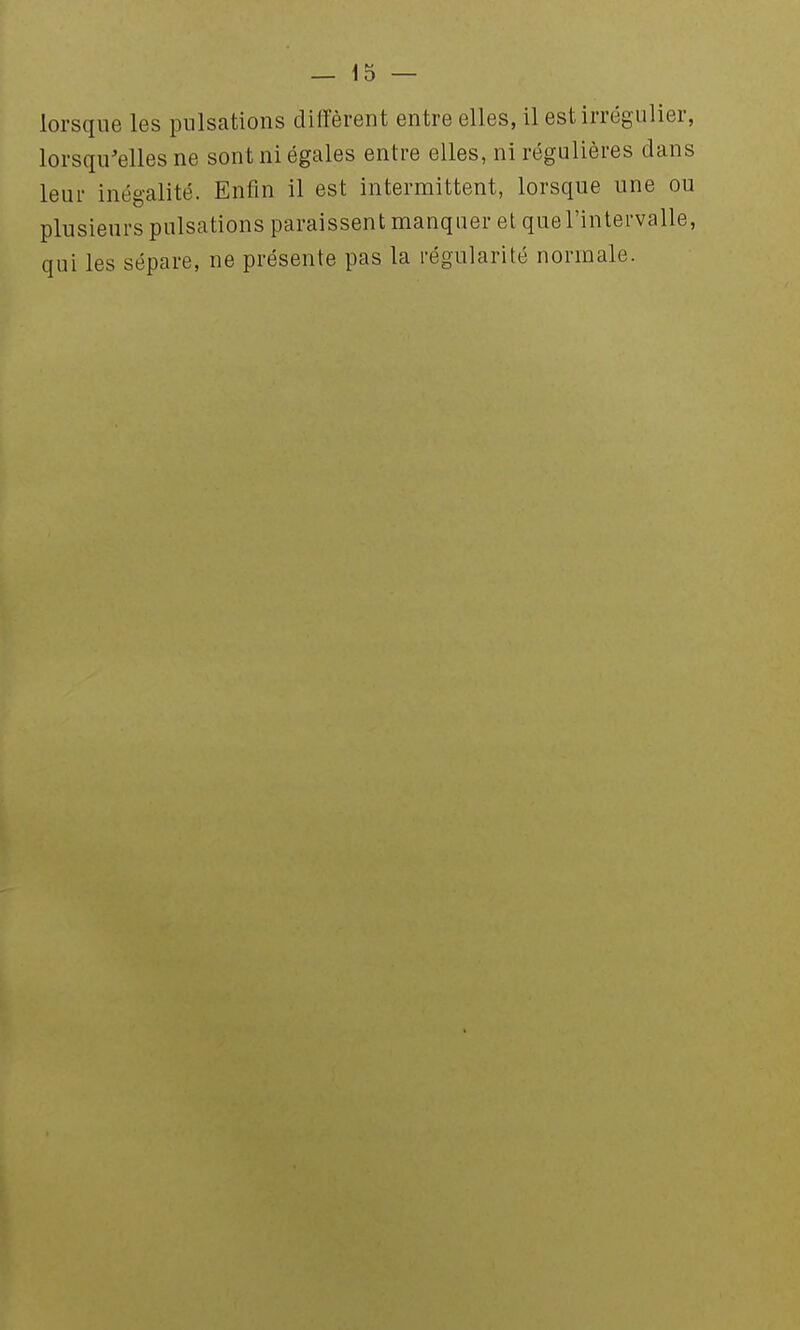 lorsque les pulsations diffèrent entre elles, il est irrégulier, lorsqu'elles ne sont ni égales entre elles, ni régulières dans leur inégalité. Enfin il est intermittent, lorsque une ou plusieurs pulsations paraissent manquer et que l'intervalle, qui les sépare, ne présente pas la régularité normale.