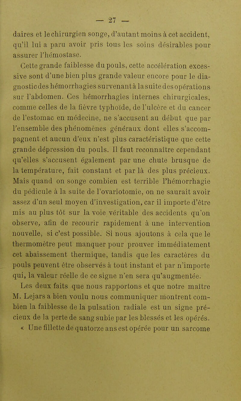 daires et le chirurgien songe, d'autant moins à cet accident, qu'il lui a pai'u avoir pris tous les soins désirables pour assurer l'hémostase. Cette grande faiblesse du pouls, cette accélération exces- sive sont d'une bien plus grande valeur encore pour le dia- gnosticdeshémorrhagies survenant à la suite des opérations sur l'abdomen. Ces hémorrhagies internes chirurgicales, comme celles de la fièvre typhoïde, de l'ulcère et du cancer de l'estomac en médecine, ne s'accusent au début que par l'ensemble des phénomènes généraux dont elles s'accom- pagnent et aucun d'eux n'est plus caractéristique que cette grande dépression du pouls. Il faut reconnaître cependant qu'elles s'accusent également par une chute brusque de la température, fait constant et par là des plus précieux. Mais quand on songe combien est terrible l'hémorrhagie du pédicule à la suite de l'ovariotomie, on ne saurait avoir assez d'un seul moyen d'investigation, car il importe d'être mis au plus tôt sur la voie véritable des accidents qu'on observe, afin de recourir rapidement à une intervention nouvelle, si c'est possible. Si nous ajoutons à cela que le thermomètre peut manquer pour prouver immédiatement cet abaissement thermique, tandis que les caractères du pouls peuvent être observés à tout instant et par n'importe qui, la valeur réelle de ce signe n'en sera qu'augmentée. Les deux faits que nous rapportons et que notre maître M. Lejars a bien voulu nous communiquer montrent com- bien la faiblesse de la pulsation radiale est un signe pré- cieux de la perte de sang subie par les blessés et les opérés. « Une fillette de quatorze ans est opérée pour un sarcome