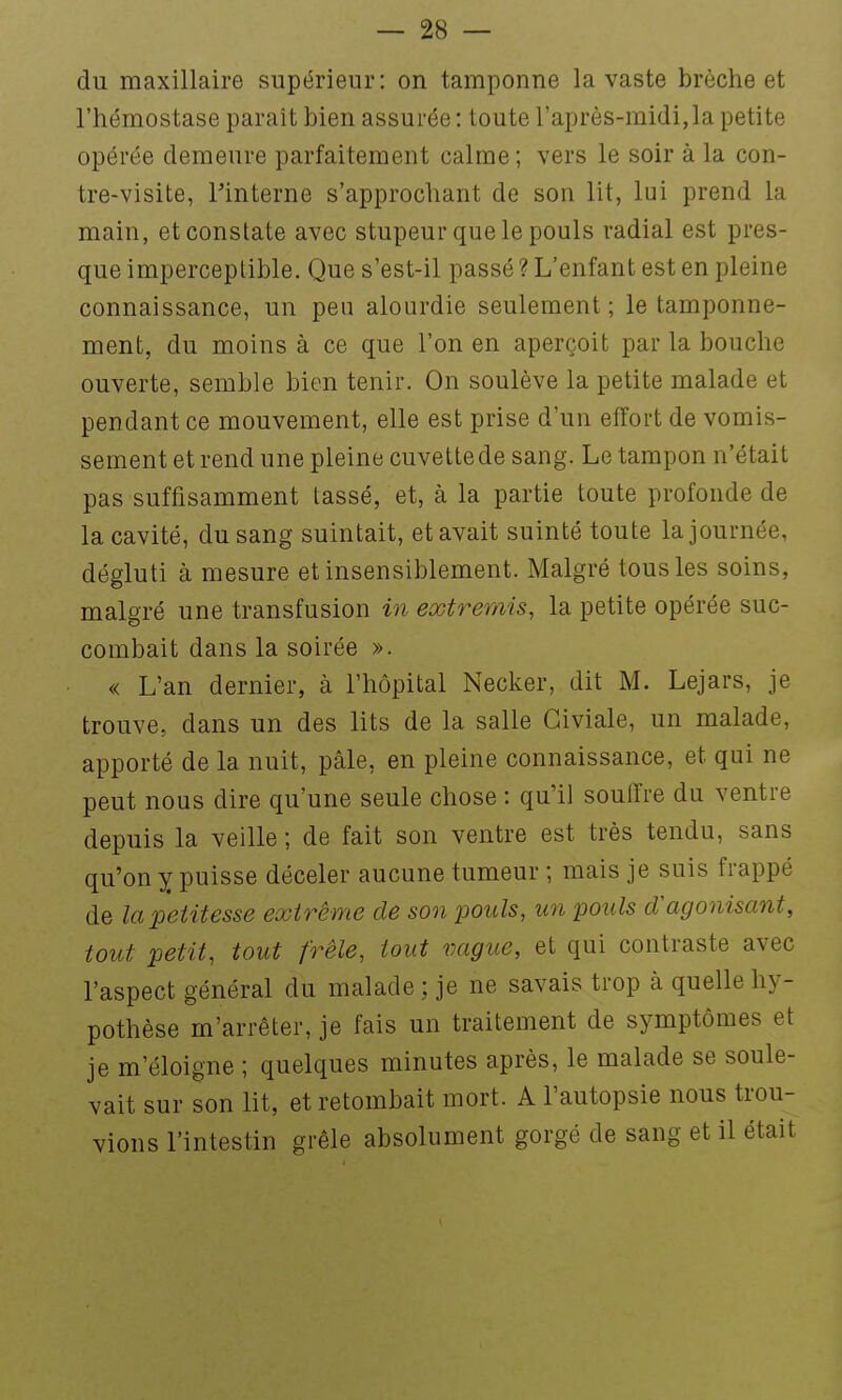 du maxillaire supérieur: on tamponne la vaste brèche et l'hémostase parait bien assurée : toute l'après-midi,la petite opérée demeure parfaitement calme; vers le soir à la con- tre-visite, Pinterne s'approchant de son lit, lui prend la main, et constate avec stupeur que le pouls radial est pres- que imperceptible. Que s'est-il passé ? L'enfant est en pleine connaissance, un peu alourdie seulement; le tamponne- ment, du moins à ce que l'on en aperçoit par la bouche ouverte, semble bien tenir. On soulève la petite malade et pendant ce mouvement, elle est prise d'un effort de vomis- sement et rend une pleine cuvette de sang. Le tampon n'était pas suffisamment tassé, et, à la partie toute profonde de la cavité, du sang suintait, et avait suinté toute la journée, dégluti à mesure et insensiblement. Malgré tous les soins, malgré une transfusion in extremis, la petite opérée suc- combait dans la soirée ». « L'an dernier, à l'hôpital Necker, dit M. Lejars, je trouve, dans un des lits de la salle Giviale, un malade, apporté de la nuit, pâle, en pleine connaissance, et qui ne peut nous dire qu'une seule chose : qu'il souiïre du ventre depuis la veille ; de fait son ventre est très tendu, sans qu'on y puisse déceler aucune tumeur ; mais je suis frappé de la petitesse extrême de son pouls, un pouls cCagonisant, tout petit, tout frêle, tout vague, et qui contraste avec l'aspect général du malade ; je ne savais trop à quelle hy- pothèse m'arrêter, je fais un traitement de symptômes et je m'éloigne ; quelques minutes après, le malade se soule- vait sur son lit, et retombait mort. A l'autopsie nous trou- vions l'intestin grêle absolument gorgé de sang et il était