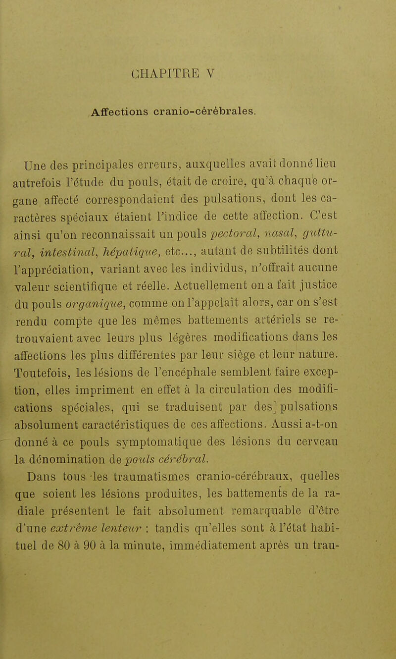 Affections cranio-cérébrales. Une des principales erreurs, auxquelles avait donné lieu autrefois l'étude du pouls, était de croire, qu'à chaque or- gane affecté correspondaient des pulsations, dont les ca- ractères spéciaux étaient Findice de cette affection. C'est ainsi qu'on reconnaissait un pouls pectoral, nasal, guttu- ral, intestinal, hépatique, etc., autant de subtilités dont l'appréciation, variant avec les individus, n'offrait aucune valeur scientifique et réelle. Actuellement on a fait justice du pouls organique, comme on l'appelait alors, car on s'est rendu compte que les mêmes battements artériels se re- trouvaient avec leurs plus légères modifications dans les affections les plus différentes par leur siège et leur nature. Toutefois, les lésions de l'encéphale semblent faire excep- \ tion, elles impriment en effet à la circulation des modifi- cations spéciales, qui se traduisent par des] pulsations absolument caractéristiques de ces affections. Aussi a-t-on donné à ce pouls symptomatique des lésions du cerveau la dénomination de pouls cérébral. Dans tous -les traumatismes cranio-cérébraux, quelles que soient les lésions produites, les battements de la ra- diale présentent le fait absolument remarquable d'être d'une extrême lenteur : tandis qu'elles sont à l'état habi- tuel de 80 à 90 à la minute, immédiatement après un trau-