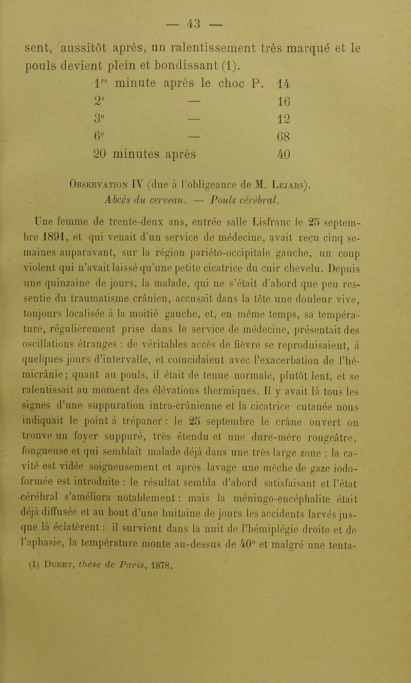 sent, aussitôt après, un ralentissement très marqué et le pouls devient plein et htondissant (1). minute après le choc P. 14 2' — 16 3« — 12 6« — 68 20 minutes après 40 Observation IV (due fi l'obligeance de M. Lejars). Abcès du cerveau. — Pouls cérébral. Une femme de trente-deux ans, entrée salle Lisfranc le 2o septem- bre 1891, et qui venait d'un service de médecine, avait reçu cinq se- maines auparavant, sur la région pariéto-occipitale gauche, un coup violent qui n'avait laissé qu'une petite cicatrice du cuir chevelu. Depuis une quinzaine de jours, la malade, qui ne s'était d'abord que peu res- sentie du traumatisme crânien, accusait dans la tête une douleur vive, toujours localisée à la moitié gauche, et, en même temps, sa tempéra- ture, régulièrement prise dans le service de médecine, présentait des oscillations étranges : de véritables accès de fièvre se reproduisaient, à quelques jours d'intervalle, et coïncidaient avec l'exacerbation de l'hé- micrànie; quant au pouls, il était de tenue normale, plutôt lent, et se ralentissait au moment des élévations thermiques. Il y avait Là tous les signes d'une suppuration intra-crânienne et la cicatrice cutanée nous indiquait le point à trépaner : le 25 septembre le crâne ouvert on trouve un foyer suppuré, très étendu et une dure-mère rougeâtre, fongueuse et qui semblait malade déjà dans une très large zone : la ca- vité est vidée soigneusement et après lavage une mèche de gaze iodo- formée est introduite : le résultat sembla d'abord satisfaisant et l'état cérébral s'améliora notablement: mais la méningo-encéphalite était déjà diiïusée et au bout d'une huitaine de jours les accidents larvés jus- que là éclatèrent : il survient dans la nuit de l'hémiplégie droite et de l'aphasie, la température monte au-dessus de 40° et malgré une tenta- il) DuRET, thèse de Paris, 1878.