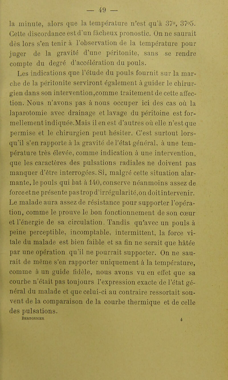 la minute, alors que la température n'est qu'à 37°, 37o5. Cette discordance est d'un fâcheux pronostic. On ne saurait dès lors s'en tenir à l'observation de la température pour juger de la gravité d'une péritonite, sans se rendre compte du degré d'accélération du pouls. Les indications que l'étude du pouls fournit sur la mar- che de la péritonite serviront également à guider le chirur- gien dans son intervention,comme traitement de cette aiïec- tion. Nous n'avons pas à nous occuper ici des cas où la laparotomie avec drainage et lavage du péritoine est for- mellement indiquée.Mais il en est d'autres où elle n'est que permise et le chirurgien peut hésiter. C'est surtout lors- qu'il s'en rapporte à la gravité de l'état général, à une tem- pérature très élevée, comme indication à une intervention, que les caractères des pulsations radiales ne doivent pas manquer d'être interrogées. Si, malgré cette situation alar- mante, le pouls qui bat à 140, conserve néanmoins assez de force etne présente pastropd'irrégularité,ondoitintervenir. Le malade aura assez de résistance pour supporter l'opéra- tion, comme le prouve le bon fonctionnement de son cœur et l'énergie de sa circulation. Tandis qu^avec un pouls à peine perceptible, incomptable, intermittent, la force vi- tale du malade est bien faible et sa fin ne serait que hâtée par une opération qu'il ne pourrait supporter. On ne sau- rait de même s'en rapporter uniquement à la température, comme à un guide fidèle, nous avons vu en elfet que sa courbe n'était pas toujours l'expression exacte de l'état gé- néral du malade et que celui-ci au contraire ressortait sou- vent de la comparaison de la courbe thermique et de celle des pulsations. Bertonnier 4