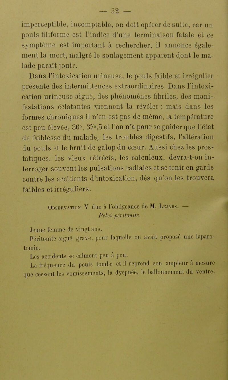 imperceptible, iiicomptable, ou doit opérer de suite, car un pouls filiforme est l'indice d'une terminaison fatale et ce symptôme est important à rechercher, il annonce égale- ment la mort, malgré le soulagement apparent dont le ma- lade paraît jouir. Dans l'intoxication urineuse, le pouls faible et irrégulier présente des intermittences extraordinaires. Dans l'intoxi- cation urineuse aiguë, des phénomènes fibriles, des mani- festations éclatantes viennent la révéler ; mais dans les formes chroniques il n'en est pas de même, la température est peu élevée, 36°, 37°,5 et l'on n'a pour se guider que l'état de faiblesse du malade, les troubles digestifs, l'altération du pouls et le bruit de galop du cœur. Aussi chez les pros- tatiques, les vieux rétrécis, les calculeux, devra-t-on in- terroger souvent les pulsations radiales et se tenir en garde contre les accidents d'intoxication, dès qu'on les trouvera faibles et irréguliers. Observation V due à l'obligeance de M. Lejars. — Pelvi-péritonite. Jeune femme de vingt ans. Péritonite aiguë grave, pour laquelle on avait proposé une laparo- tomie. Les accidents se calment peu à peu. La fréquence du pouls tombe et il reprend son ampleur à mesure que cessent les vomissements, la dyspnée, le ballonnement du ventre.