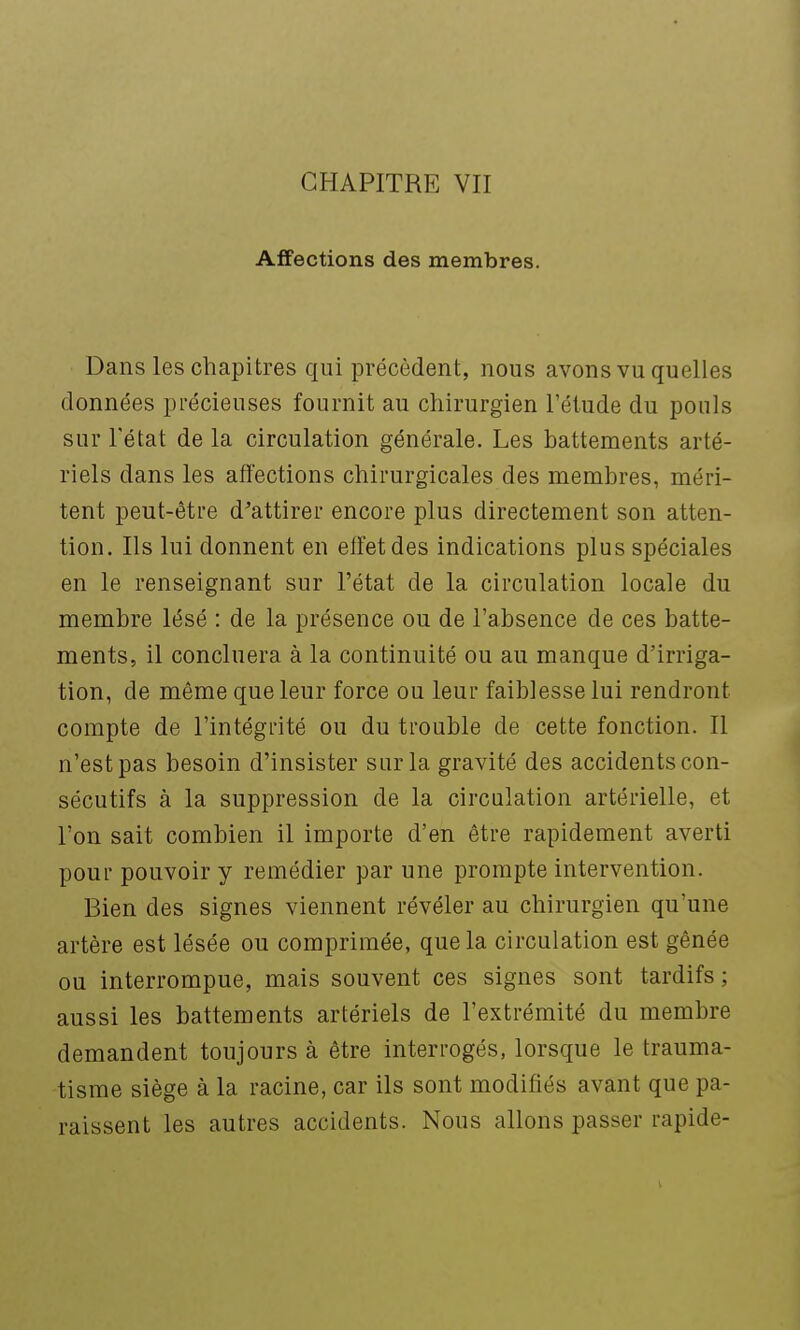 CHAPITRE VII Affections des membres. Dans les chapitres qui précèdent, nous avons vu quelles données précieuses fournit au chirurgien l'étude du pouls sur l'état de la circulation générale. Les battements arté- riels dans les affections chirurgicales des membres, méri- tent peut-être d'attirer encore plus directement son atten- tion. Ils lui donnent en etïetdes indications plus spéciales en le renseignant sur l'état de la circulation locale du membre lésé : de la présence ou de l'absence de ces batte- ments, il concluera à la continuité ou au manque d'irriga- tion, de même que leur force ou leur faiblesse lui rendront compte de l'intégrité ou du trouble de cette fonction. Il n'est pas besoin d'insister sur la gravité des accidents con- sécutifs à la suppression de la circulation artérielle, et l'on sait combien il importe d'en être rapidement averti pour pouvoir y remédier par une prompte intervention. Bien des signes viennent révéler au chirurgien qu'une artère est lésée ou comprimée, que la circulation est gênée ou interrompue, mais souvent ces signes sont tardifs; aussi les battements artériels de l'extrémité du membre demandent toujours à être interrogés, lorsque le trauma- tisme siège à la racine, car ils sont modifiés avant que pa- raissent les autres accidents. Nous allons passer rapide-
