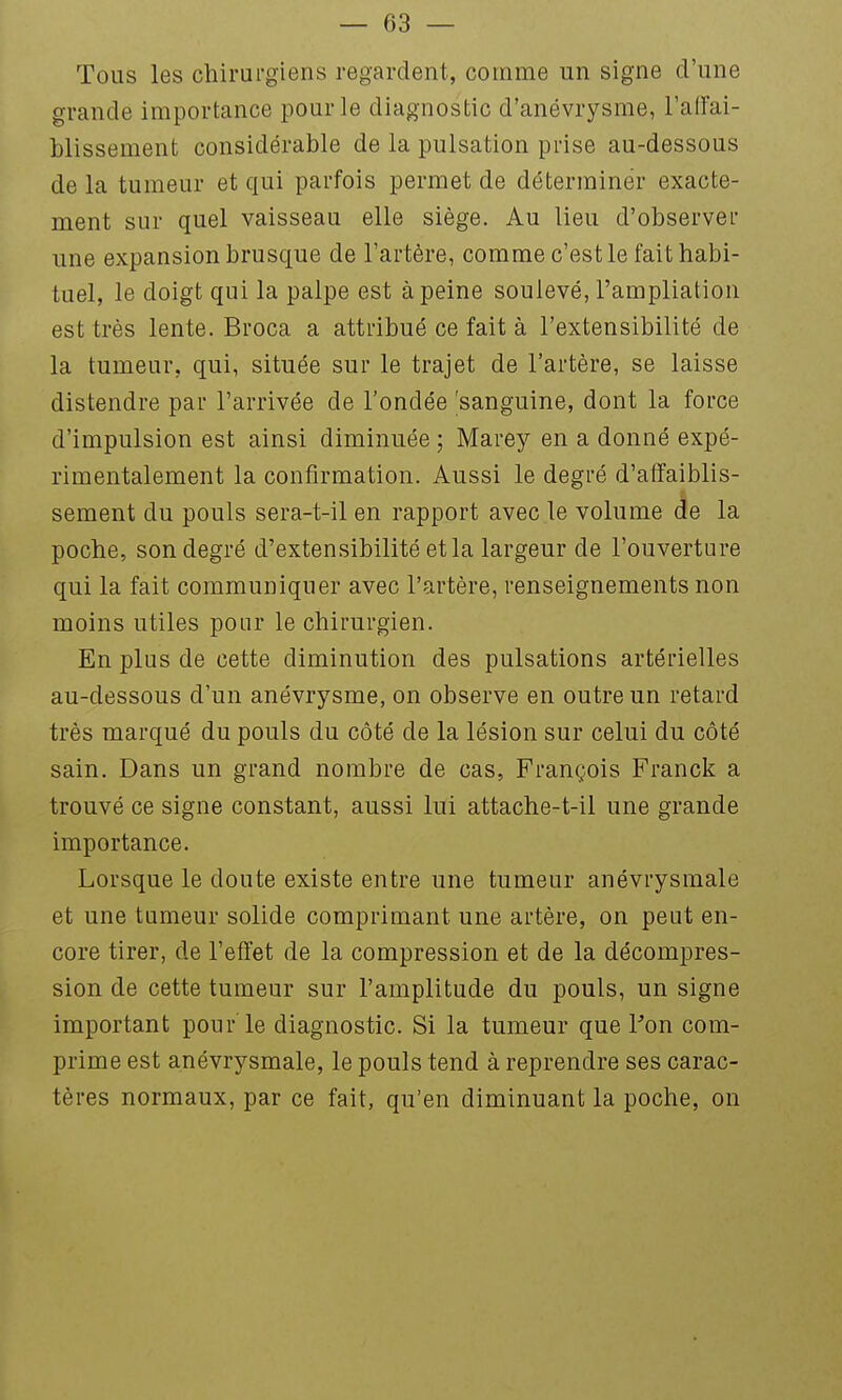 Tous les chirurgiens regardent, comme un signe d'une grande importance pour le diagnostic d'anévrysme, l'affai- blissement considérable de la pulsation prise au-dessous de la tumeur et qui parfois permet de déterminer exacte- ment sur quel vaisseau elle siège. Au lieu d'observél' une expansion brusque de l'artère, comme c'est le fait habi- tuel, le doigt qui la palpe est à peine soulevé, l'ampliation est très lente. Broca a attribué ce fait à l'extensibilité de la tumeur, qui, située sur le trajet de l'artère, se laisse distendre par l'arrivée de l'ondée 'sanguine, dont la force d'impulsion est ainsi diminuée ; Marey en a donné expé- rimentalement la confirmation. Aussi le degré d'affaiblis- sement du pouls sera-t-il en rapport avec le volume de la poche, son degré d'extensibilité et la largeur de l'ouverture qui la fait communiquer avec l'artère, renseignements non moins utiles pour le chirurgien. En plus de cette diminution des pulsations artérielles au-dessous d'un anévrysme, on observe en outre un retard très marqué du pouls du côté de la lésion sur celui du côté sain. Dans un grand nombre de cas, François Franck a trouvé ce signe constant, aussi lui attache-t-il une grande importance. Lorsque le doute existe entre une tumeur anévrysmale et une tumeur solide comprimant une artère, on peut en- core tirer, de l'effet de la compression et de la décompres- sion de cette tumeur sur l'amplitude du pouls, un signe important pour le diagnostic. Si la tumeur que Pon com- prime est anévrysmale, le pouls tend à reprendre ses carac- tères normaux, par ce fait, qu'en diminuant la poche, on