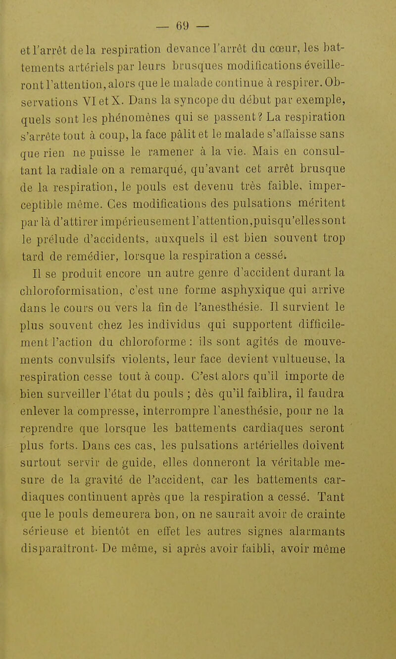 et l'arrêt delà respiration devance l'arrêt du cœur, les bat- tements artériels par leurs brusques modifications éveille- ront l'attention, alors que le malade continue à respirer. Ob- servations VIetX. Dans la syncope du début par exemple, quels sont les phénomènes qui se passent? La respiration s'arrête tout à coup, la face pâlit et le malade s'allaisse sans que rien ne puisse le ramener à la vie. Mais en consul- tant la radiale on a remarqué, qu'avant cet arrêt brusque de la respiration, le pouls est devenu très faible, imper- ceptible même. Ces modifications des pulsations méritent par là d'attirer impérieusement l'attention,puisqu'elles sont le prélude d'accidents, auxquels il est bien souvent trop tard de remédier, lorsque la respiration a cessée Il se produit encore un autre genre d'accident durant la chloroformisation, c'est une forme asphyxique qui arrive dans le cours ou vers la fin de Panesthésie. 11 survient le plus souvent chez les individus qui supportent difficile- ment l'action du chloroforme : ils sont agités de mouve- ments convulsifs violents, leur face devient vultueuse, la respiration cesse tout à coup. C'est alors qu'il importe de bien surveiller l'état du pouls ; dès qu'il faiblira, il faudra enlever la compresse, interrompre l'anesthésie, pour ne la reprendre que lorsque les battements cardiaques seront plus forts. Dans ces cas, les pulsations artérielles doivent surtout servir de guide, elles donneront la véritable me- sure de la gravité de l'accident, car les battements car- diaques continuent après que la respiration a cessé. Tant que le pouls demeurera bon, on ne saurait avoir de crainte sérieuse et bientôt en effet les autres signes alarmants disparaîtront. De même, si après avoir faibli, avoir même