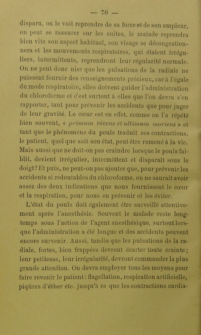 disparu, on le voit reprendre de sa force et de son ampleur, on peut se rassurer sur les suites, le malade reprendra bien vite son aspect habituel, son visage se décongestion- nera et les mouvements respiratoires, qui étaient irrégu- liers, intermittents, reprendront leur régularité normale. On ne peut donc nier que les pulsations de la radiale ne puissent fournir des renseignements précieux, car à l'égale du mode respiratoire, elles doivent guider l'administration du chloroforme et c'est surtout à elles que l'on devra s'en rapporter, tant pour prévenir les accidents que pour juger de leur gravité. Le cœur est en effet, comme on l'a répété bien souvent, « primum vivens et ultimum ynoriens > et tant que le phénomène du pouls traduit ses contractions, le patient, quel que soit son état, peut être ramené à la vie. Mais aussi que ne doit-on pas craindre lorsque le pouls fai- blit, devient irrégulier, intermittent et disparait sous le doigt? Et puis, ne peut-on pas ajouter que, pour prévenir les accidents si redoutables du chloroforme, on ne saurait avoir assez des deux indications que nous fournissent le cœur et la respiration, pour nous en prévenir et les éviter. L'état du pouls doit également être surveillé attentive- ment après l'anesthésie. Souvent le malade reste long- temps sous l'action de l'agent anesthésique, surtout lors- que l'administration a été longue et des accidents peuvent encore survenir. Aussi, tandis que les pulsations de la ra- diale, fortes, bien frappées devront écarter toute crainte; leur petitesse, leur irrégularité, devront commander lapins grande attention. On devra employer tous les moyens pour faire revenir le patient: flagellation, respiration artificielle, piqûres d'éther etc. jusqu'à ce que les contractions cardia-