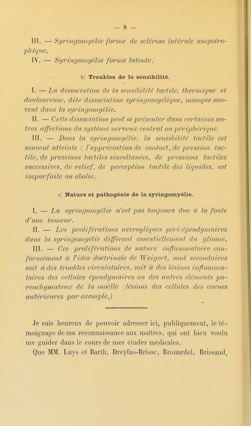 III. —Syringomyélie forme de sclérose latérale amyotro- phique. IV. — Syringomyélie forme latente, b) Troubles de la sensibilité. I. —La dissociation de la sensibilité tactile, thermique et douloureuse^ dite dissociation syringomyélique, manque sou- vent dans la syringomyélie. II. — Cette dissociation peut se présenter dans certaines au- tres affections du système nerveux central ou périphérique. III. — Dans la syringomyélie, la sensibilité tactile est souvent atteinte : Vappréciation de contact, de pression tac- tile, de pressions tactiles simultanées, de pressions tactiles successives, de relief, de perception tactile des liquides, est imparfaite ou abolie. c) Nature et pathogénie de la syringomyélie. I. — La syringomyélie n'est pas toujours due à la fonte d'une tumeur. II. — Les proliférations névrogliques pé7H-épendymmres dans la syringomyélie diffèrent essentiellement dit gliome. III. — Ces proliférations de nature inflammatoire con- formément à Vidée doctrinale de Weigert, sont secondaires soit à des troubles circulatoires, soit à des lésions inflamma- toires des cellules épendytnaires ou des autres éléments pa- renchyniateux de la moelle [lésions des cellules des cornes antérieures par exemple.) Je suis heureux de pouvoir adresser ici, publiquement, le té- moignage de ma reconnaissance aux maîtres, qui ont bien voulu me guider dans le cours de mes études médicales. Que MM. Luys et Barth, Dreyfus-Brisac, Brouardel, Brissaud,