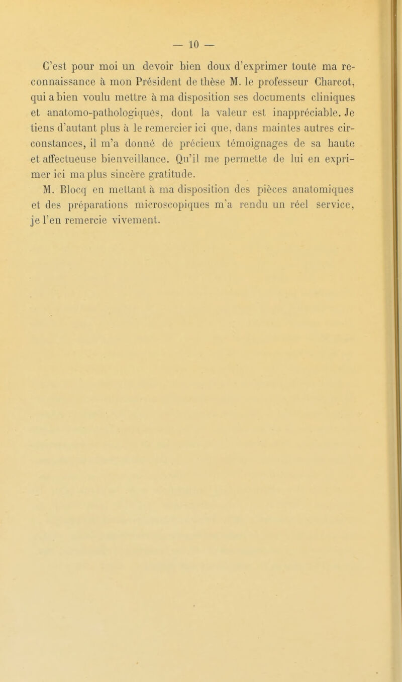 C'est pour moi un devoir bien doux d'exprimer toute ma re- connaissance à mon Président de thèse M. le professeur Charcot, qui a bien voulu mettre à ma disposition ses documents cliniques et anatomo-pathologiijues, dont la valeur est inappréciable. Je tiens d'autant plus à le remercier ici que, dans maintes autres cir- constances, il m'a donné de précieux témoignages de sa haute et affectueuse bienveillance. Qu'il me permette de lui en expri- mer ici ma plus sincère gratitude. M. Blocq en mettant à ma disposition des pièces analomiques et des préparations microscopiques m'a rendu un réel service, je l'en remercie vivement.