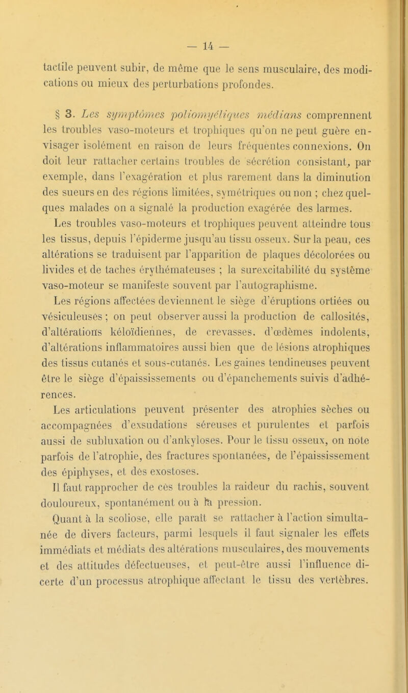 tactile peuvent subir, de môme que le sens musculaire, des modi- cations ou mieux des perturbations profondes. § 3. Les symptômes poliomyéliques médians comprennent les troubles vaso-moleurs et trophiques qu'on ne peut guère en- visager isolément en raison de leurs fréquentes connexions. On doit leur rattacher certains troubles de sécrétion consistant^ par exemple, dans l'exagération et plus rarement dans la diminution des sueurs en des régions limitées, symétriques ou non ; chez quel- ques malades on a signalé la production exagérée des larmes. Les troubles vaso-moteurs et trophiques peuvent atteindre tous les tissus, depuis Tépiderme jusqu'au tissu osseux. Sur la peau, ces altérations se traduisent par l'apparition de plaques décolorées ou livides et de taches érythémateuses ; la surexcitabilité du système vaso-moteur se manifeste souvent par l'autographisme. Les régions affectées deviennent le siège d'éruptions ortiées ou vésiculeuses ; on peut observer aussi la production de callosités, d'altérations kéloïdiennes, de crevasses, d'œdèmes indolents, d'altérations inflammatoires aussi bien que de lésions atrophiques des tissus cutanés et sous-cutanés. Les gaines tendineuses peuvent être le siège d'épaississements ou d'épanchements suivis d'adhé- rences. Les articulations peuvent présenter des atrophies sèches ou accompagnées d'exsudations séreuses et purulentes et parfois aussi de subluxation ou d'ankyloses. Pour le tissu osseux, on note parfois de l'atrophie, des fractures spontanées, de l'épaississement des épiphyses, et des exostoses. Il faut rapprocher de ces troubles la raideur du rachis, souvent douloureux, spontanément ou à pression. Quant à la scoliose, elle parait se rattacher à l'action simulta- née de divers facteurs, parmi lesquels il faut signaler les effets immédiats et médiats des altérations musculaires, des mouvements et des attitudes défectueuses, et peut-être aussi l'influence di- certe d'un processus atrophique aflcclant le tissu des vertèbres.