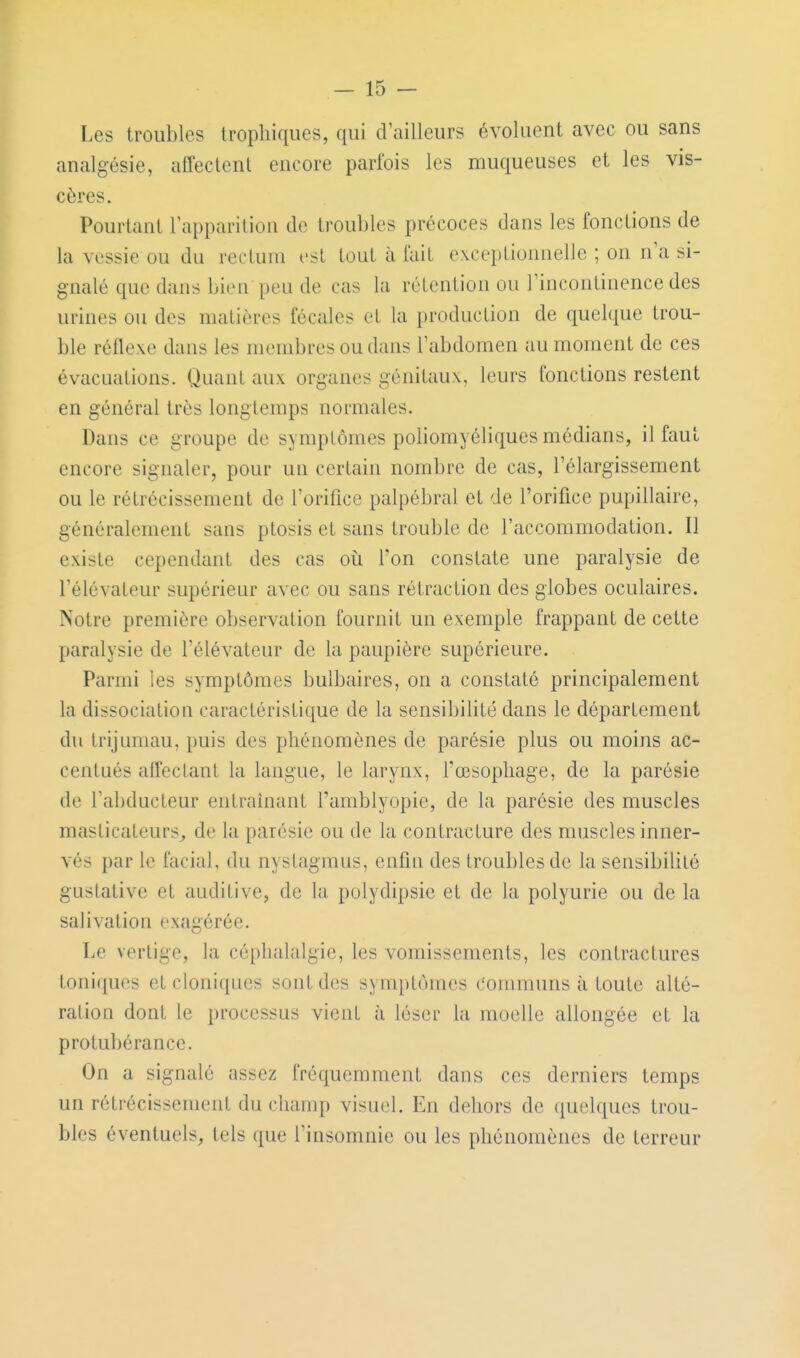 Les troubles trophiqucs, qui d'ailleurs évoluent avec ou sans analgésie, affectent encore parfois les muqueuses et les vis- cères. Pourtant rappariliou de troubles précoces dans les fonctions de la vessie ou du recluiu est tout à fait exceptionnelle ; on n'a si- gnalé que dans bieu peu de cas la rétention ou l'incontinence des urines on des matières fécales et la production de quelque trou- ble réflexe dans les membres ou dans l'abdomen au moment de ces évacuations. Quant aux organes génitaux, leurs fonctions restent en général très longtemps normales. Dans ce groupe de symptômes poliomyéliques médians, il faut encore signaler, pour un certain nombre de cas, l'élargissement ou le rétrécissement de l'orifice palpébral et de l'orifice pupillaire, généralement sans ptosis et sans trouble de l'accommodation. Il existe cependant des cas oii Ton constate une paralysie de l'élévateur supérieur avec ou sans rétraction des globes oculaires. Notre première observation fournit un exemple frappant de cette paralysie de l'élévateur de la paupière supérieure. Parmi les symptômes bulbaires, on a constaté principalement la dissociation caractéristique de la sensibilité dans le département du trijumau, puis des phénomènes de parésie plus ou moins ac- centués affectant la langue, le larynx, fœsopliage, de la parésie de l'abducteur entraînant l'amblyopie, de la parésie des muscles masticateurs^ de la parésie ou de la contracture des muscles inner- vés par le facial, du nystagraus, cnfm des troubles de la sensibilité gustative et auditive, de la polydipsie et de la polyurie ou de la salivation exagérée. Le vertige, la céphalalgie, les vomissements, les contractures toniques etcloniques soutdes symptômes communs à toute alté- ration dont le processus vient à léser la moelle allongée et la protubérance. On a signalé assez fréquemment dans ces derniers temps un rétrécissement du champ visuel. En dehors de quelques trou- bles éventuels, tels que l'insomnie ou les phénomènes de terreur
