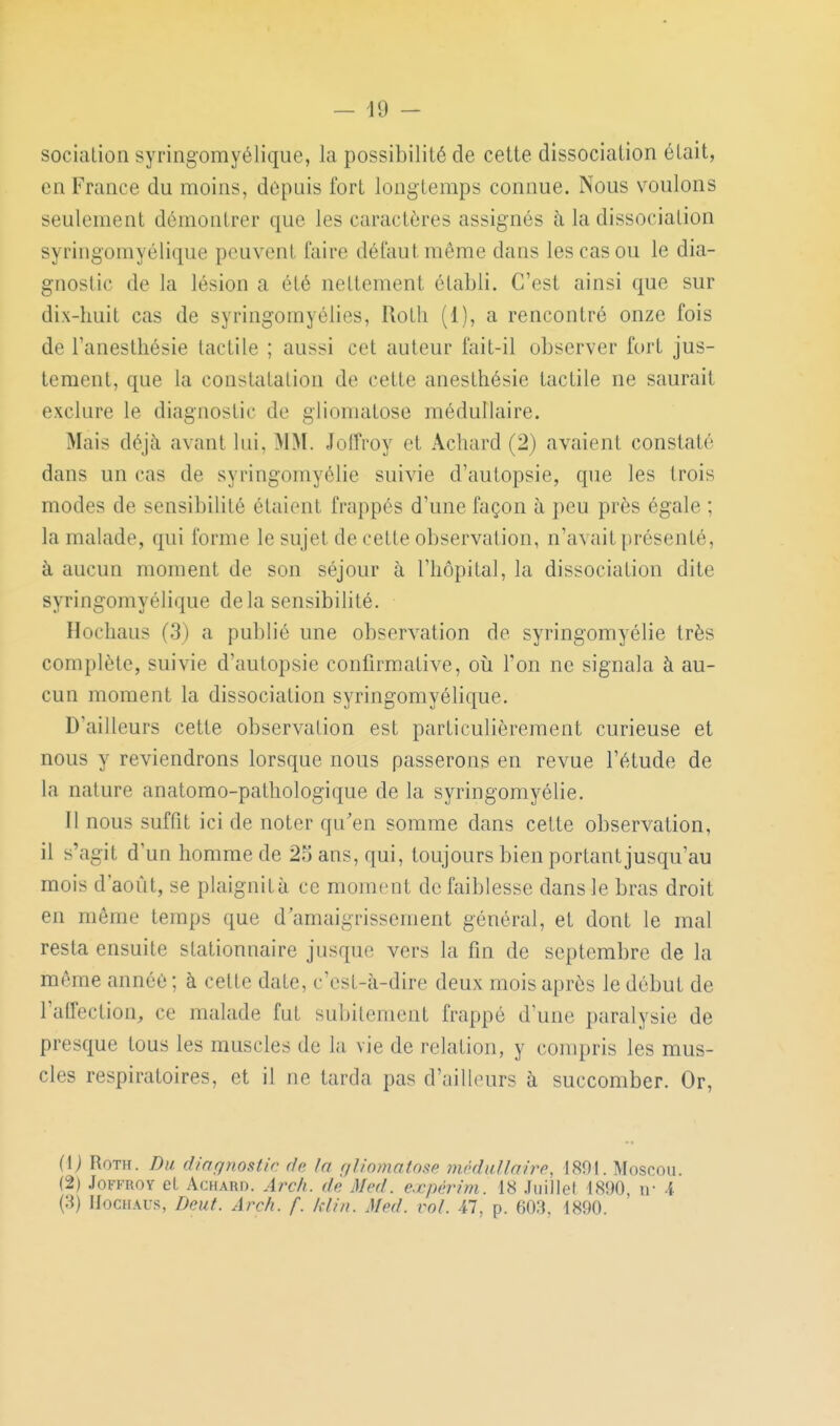 socialion syringomyélique, la possibilité de cette dissociation était, en France du moins, depuis fort longtemps connue. Nous voulons seulement démontrer que les caractères assignés à la dissociation syringomyélique peuvent faire défaut même dans les cas ou le dia- gnostic de la lésion a été nettement établi. C'est ainsi que sur dix-huit cas de syringomyélies, Rotli (1), a rencontré onze fois de l'anesthésie tactile ; aussi cet auteur fait-il observer fort jus- tement, que la constatation de cette anesthésie tactile ne saurait exclure le diagnostic de gliomatose médullaire. Mais déjà avant lui, MM. Joffroy et Achard (2) avaient constaté dans un cas de syringomyélie suivie d'autopsie, que les trois modes de sensibilité étaient frappés d'une façon à peu près égale ; la malade, qui forme le sujet de cette observation, n'avait présenté, à aucun moment de son séjour à l'hôpital, la dissociation dite syringomyélique delà sensibilité. Hocliaus (3) a publié une observation de syringomyélie très complète, suivie d'autopsie confirmative, où l'on ne signala à au- cun moment la dissociation syringomyélique. D'ailleurs cette observation est particulièrement curieuse et nous y reviendrons lorsque nous passerons en revue l'étude de la nature anatomo-pathologique de la syringomyélie. Il nous suffit ici de noter qu'en somme dans cette observation, il s'agit d'un homme de 25 ans, qui, toujours bien portant jusqu'au mois d'août, se plaignità ce moment de faiblesse dans le bras droit en même temps que d'amaigrissement général, et dont le mal resta ensuite stationnaire jusque vers la fin de septembre de la même année ; à celte date, c'est-à-dire deux mois après le début de l'affection, ce malade fut subitement frappé d'une paralysie de presque tous les muscles de la vie de relation, y compris les mus- cles respiratoires, et il ne tarda pas d'ailleurs à succomber. Or, (Ij RoTH. Du dinqnostir do la (iJinmaloi^p môduJlaire, 1801. Moscou. (2) Joffroy et Achard. Arch. dè Med. expérim. 18 .fiiillel 1890, ir 4 (3) IIocHAUs, Deut. Arch. f. klin. Med. vol. 47, p. 603. 1890.