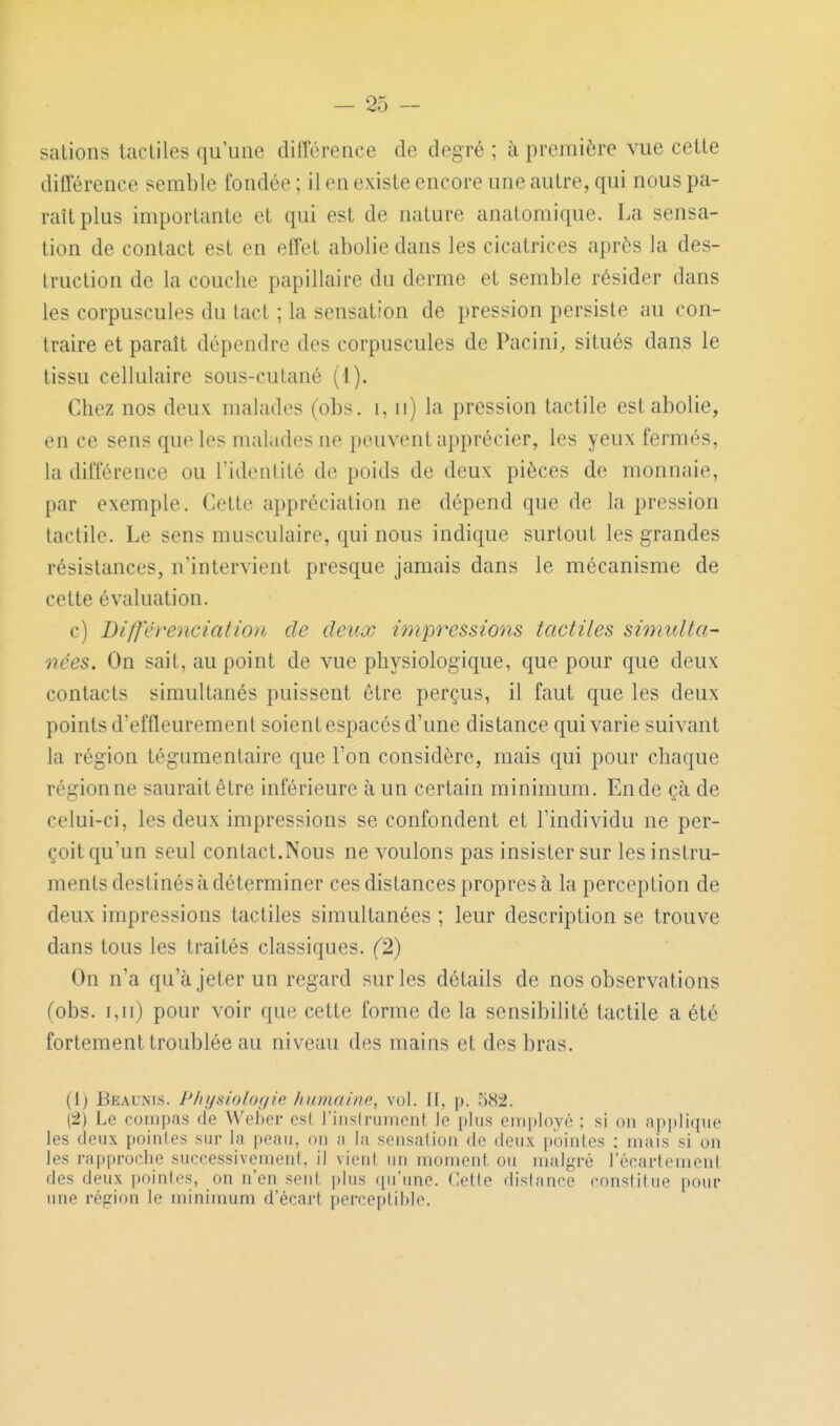 salions tactiles qu'une différence de degré ; à première vue celle différence semble fondée ; il en existe encore une autre, qui nous pa- raît plus importante et qui est de nature analomique. La sensa- tion de contact est en effet abolie dans les cicatrices après la des- Iruction de la couche papillaire du derme et semble résider dans les corpuscules du lad ; la sensation de pression persiste au con- traire et paraît dépendre des corpuscules de Pacini, situés dans le tissu cellulaire sous-culané (1). Chez nos deux malades (obs. i, ii) la pression tactile est abolie, en ce sens que les malades ne peuvent apprécier, les yeux fermés, la différence ou ridenlité de poids de deux pièces de monnaie, par exemple. Celle appréciation ne dépend que de la pression tactile. Le sens musculaire, qui nous indique surtout les grandes résistances, n'intervient presque jamais dans le mécanisme de celle évaluation. c) Différenciation de deux impressions tactiles simtdta- nées. On sait, au point de vue physiologique, que pour que deux contacts simultanés puissent être perçus, il faut que les deux points d'effleurement soient espacés d'une distance qui varie suivant la région tégumentaire cpie l'on considère, mais qui pour chaque région ne saurait être inférieure à un certain minimum. En de çà de celui-ci, les deux impressions se confondent et l'individu ne per- çoit qu'un seul contact.Nous ne voulons pas insister sur les instru- ments destinés à déterminer ces dislances propres à la perception de deux impressions tactiles simultanées ; leur description se trouve dans tous les traités classiques. (2) On n'a qu'à jeter un regard sur les détails de nos observations (obs. i,n) pour voir que cette forme de la sensibilité tactile a été fortement troublée au niveau des mains et des bras. (1) Beaunis. Physiolof/ie humaine, vol. II, p. .582. (2) Le compas de Weber csl l'insirumcnt le plus einployé ; si on !ippli(iuo les deux poiiiles sur la peau, on a la sensafion de deux pointes : niais si on les rapproche successivement, il vient un moment ou malgré l'écartement des deux pointes, on n'en sent plus qu'une. Cette distance constitue pour une région le minimum d'écart perceptible.