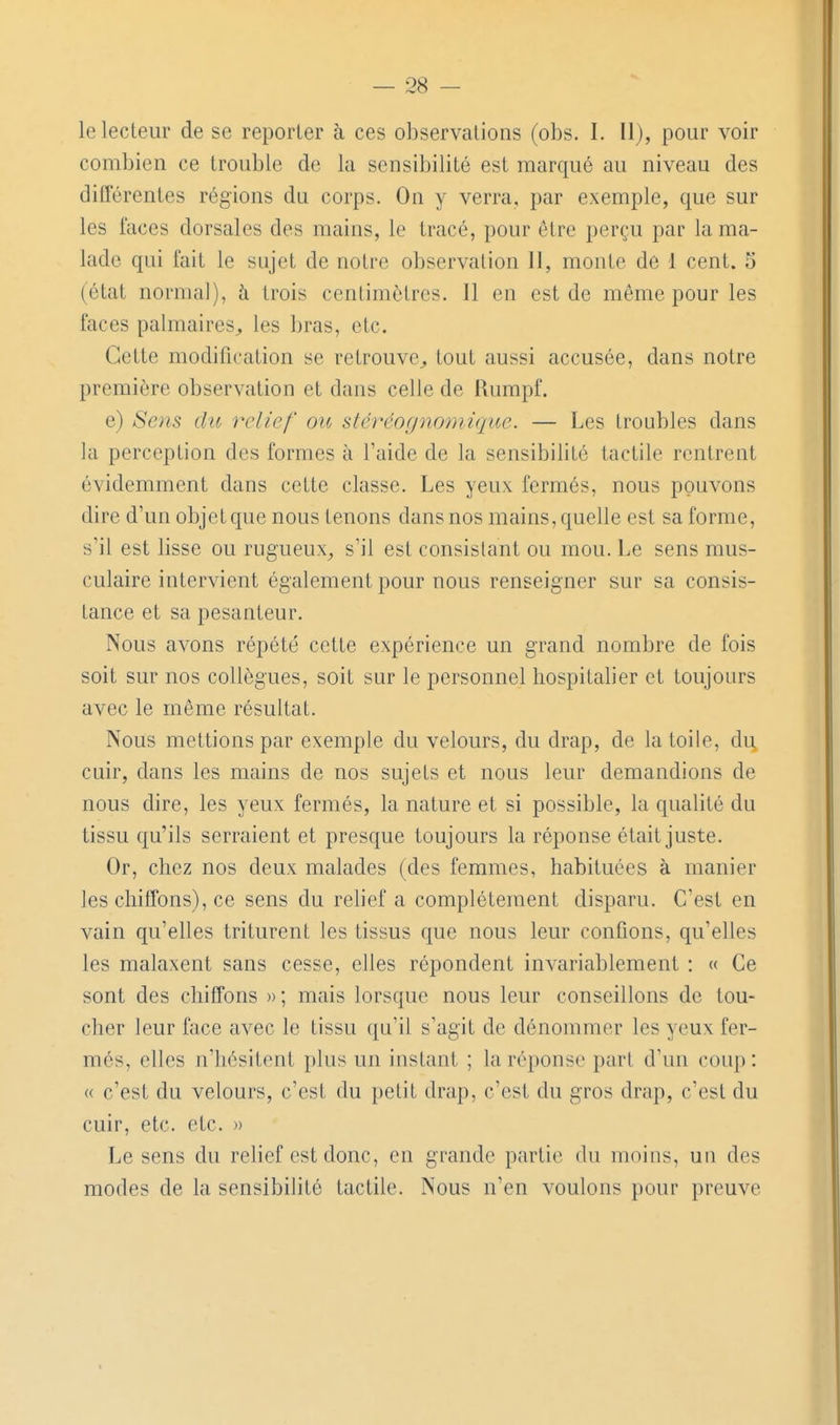 le lecteur de se reporter à ces observations (obs. I. Il), pour voir combien ce trouble de la sensibilité est marqué au niveau des ditTérentes régions du corps. On y verra, par exemple, que sur les faces dorsales des mains, le tracé, pour être perçu par la ma- lade qui fait le sujet de notre observation 11, monte de 1 cent. 5 (état norma]), à trois centimètres. Il en est de même pour les faces palmaires^ les bras, etc. Cette modification se retrouve^ tout aussi accusée, dans notre première observation et dans celle de Rumpf. e) Sois (lu relief ou stéréognoniique. — Les troubles dans la perception des formes à l'aide de la sensibilité tactile rentrent évidemment dans cette classe. Les yeux fermés, nous pouvons dire d'un objet que nous tenons dans nos mains, quelle est sa forme, s'il est lisse ou rugueux^ s'il est consistant ou mou. Le sens mus- culaire intervient également pour nous renseigner sur sa consis- tance et sa pesanteur. Nous avons répété cette expérience un grand nombre de fois soit sur nos collègues, soit sur le personnel hospitalier et toujours avec le même résultat. Nous mettions par exemple du velours, du drap, de la toile, du, cuir, dans les mains de nos sujets et nous leur demandions de nous dire, les yeux fermés, la nature et si possible, la qualité du tissu qu'ils serraient et presque toujours la réponse était juste. Or, chez nos deux malades (des femmes, habituées à manier les chitTons), ce sens du rehef a complètement disparu. C'est en vain qu'elles triturent les tissus que nous leur confions, qu'elles les malaxent sans cesse, elles répondent invariablement : « Ce sont des chiffons »; mais lorsque nous leur conseillons de tou- cher leur face avec le tissu qu'il s'agit de dénommer les yeux fer- més, elles n'hésitent plus un instant ; la réponse part d'un coup : « c'est du velours, c'est du petit drap, c'est du gros drap, c'est du cuir, etc. etc. » Le sens du relief est donc, en grande partie du moins, un des modes de la sensibilité tactile. Nous n'en voulons pour preuve