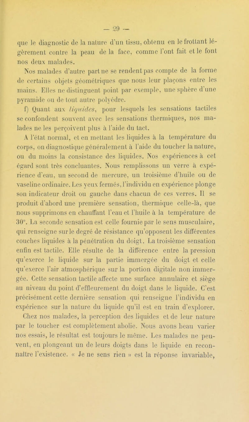 que le diagnostic de la iialiire d'un tissu, obtenu en lefrotlant lé- gèrement contre la peau de la face, comme l'ont fait et le font nos deux malades. Nos malades d'autre part ne se rendent pas compte de la forme de certains objets géométriques que nous leur plaçons entre les mains. Elles ne distinguent point par exemple, une sphère d'une pyramide ou de tout autre polyèdre. f) Quant aux liquides, pour lesquels les sensations tactiles se confondent souvent avec les sensations thermiques, nos ma- lades ne les perçoivent plus à l'aide du tact. A l'état normal, et en mettant les liquides à la température du corps, on diagnostique généralement à l'aide du toucher la nature, ou du moins la consistance des liquides. Nos CNpériences à cet égard sont très concluantes. Nous remplissons un vèrre à expé- rience d'eau, un second de mercure, un troisième d'huile ou de vaseline ordinaire. Les yeux fermés, l'individu en expérience plonge son indicateur droit ou gauche dans chacun de ces verres. Il se produit d'abord une première sensation, thermique celle-là, que nous supprimons en chauffant l'eau et l'huile à la température de 30. La seconde sensation est celle fournie par le sens musculaire, qui renseigne sur le degré de résistance qu'opposent les différentes couches liquides à la pénétration du doigt. La troisième sensation enfin est tactile. Elle résulte de la différence entre la pression qu'exerce le liquide sur la partie immergée du doigt et celle qu'exerce l'air atmosphérique sur la portion digitale non immer- gée. Cette sensation tactile affecte une surface annulaire et siège au niveau du point d'effleurement du doigt dans le liquide. C'est précisément cette dernière sensation qui renseigne l'individu en expérience sur la nature du liquide qu'il est en train d'explorer. Chez nos malades, la perception des liquides et de leur nature par le toucher est complètement abolie. Nous avons beau varier nos essais, le résultat est toujours le môme. Les malades ne peu- vent, en plongeant un de leurs doigts dans le liquide en recon- naître l'existence. « Je ne sens rien » est la réponse invariable,