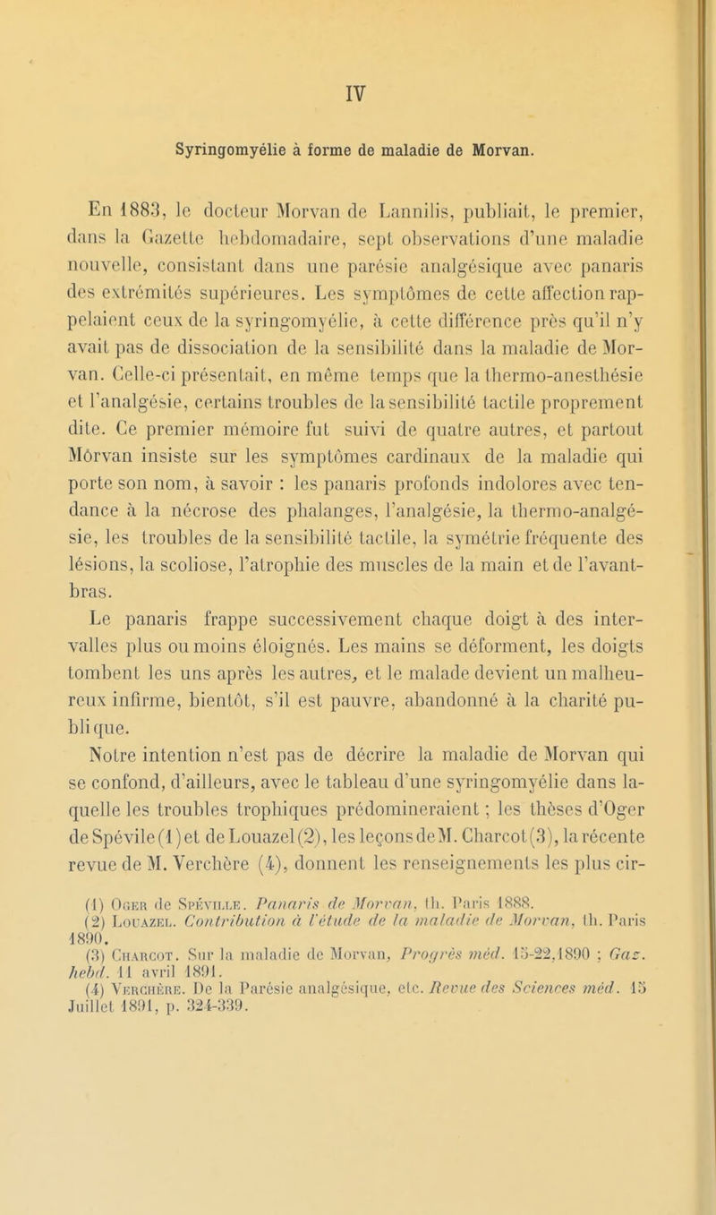 IV Syringomyélie à forme de maladie de Morvan. En 1883, le docteur Morvan de Lannilis, publiait, le premier, dans la Gazette hebdomadaire, sept observations d'une maladie nouvelle, consistant dans une parésie analgésique avec panaris des extrémités supérieures. Les symptômes de cette affection rap- pelaient ceux de la syringomyélie, à cette différence près qu'il n'y avait pas de dissociation de la sensibilité dans la maladie de Mor- van. Celle-ci présentait, en môme temps que la thermo-anesthésie et l'analgésie, certains troubles de la sensibilité tactile proprement dite. Ce premier mémoire fut suivi de quatre autres, et partout Môrvan insiste sur les symptômes cardinaux de la maladie qui porte son nom, à savoir : les panaris profonds indolores avec ten- dance à la nécrose des phalanges, l'analgésie, la thermo-analgé- sie, les troubles de la sensibilité tactile, la symétrie fréquente des lésions, la scoliose, l'atrophie des muscles de la main et de l'avant- bras. Le panaris frappe successivement chaque doigt à des inter- valles plus ou moins éloignés. Les mains se déforment, les doigts tombent les uns après les autres, et le malade devient un malheu- reux infirme, bientôt, s'il est pauvre, abandonné à la charité pu- blique. Notre intention n'est pas de décrire la maladie de Morvan qui se confond, d'ailleurs, avec le tableau d'une syringomyélie dans la- quelle les troubles trophiques prédomineraient ; les thèses d'Oger deSpévile(l)et deLouazel(2), les leçonsdeM. Charcot(3), la récente revue de M. Verchère (4), donnent les renseignements les plus cir- (1) Oger de Spévim.iî. Panaris de M orra n. (h. l^aris 1888. (t) LouAZEL. Contribution à l'étude de la maladie de Morrmn, th. Paris 1890. (3) Charcot. Sur la maladie de Morvan, Progrès méd. 15-22.1890 : (îar. hebd. II avril 1891. (i) Vkrghèhe. De la Parésie analgésique, clc. Revue des Sciences méd. 15 Juillet 1891, p. 32K539.