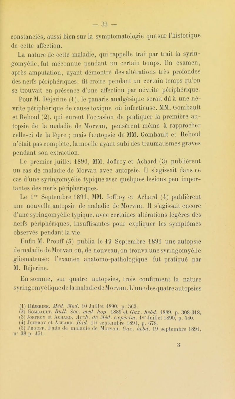 conslanciés^ aussi bien sur la symplomatologie que sur l'hislorique de cette affection. La nature de cetté maladie, qui rappelle trait par trait la syrin- gomyélie, fut méconnue pendant un certain temps. Un examen, après amputation, ayant démontré des altérations très profondes des nerfs périphériques, fit croire pendant un certain temps qu'on se trouvait en présence d'une affection par névrite périphérique. Pour M. Déjerine (1), le panaris analgésique serait dû à une né- vrite périphérique de cause toxique oii infectieuse. MM. Gombault et Reboul (2), qui eurent l'occasion de pratiquer la première au- topsie de la maladie de Morvan, pensèrent même à rapprocher celle-ci de la lèpre ; mais Tautopsie de MM. Gombault et Reboul n'était pas complète, la moelle ayant subi des traumatismes graves pendant son extraction. Le premier juillet 1890, MM. Joffroy et Acliard (3) publièrent un cas de maladie de Morvan avec autopsie. Il s'agissait dans ce cas d'une syringomyélie typique avec quelques lésions peu impor- tantes des nerfs périphériques. Le i Septembre 1891, MM. Joffioy et Achard (4) publièrent une nouvelle autopsie de maladie de Morvan. Il s'agissait encore d'une syringomyélie typique, avec certaines altérations légères des nerfs périphériques, insuffisantes pour expliquer les symptômes observés pendant la vie. Enfin M. Prouff (5) publia le 19 Septembre 1891 une autopsie de maladie de Morvan où, de nouveau, on trouva une syringomyélie gliomateuse ; l'examen anatomo-pathologique fut pratiqué par M. Déjerine. En somme, sur quatre autopsies, trois confirment la nature syringomyélique de lamaladie de Morvan. L'une des quatre autopsies (1) DÉJERINE. Méd. Moil. 10 .Tiiillol 1890. i). .%3. (2i Gombault. Bull. Soc. méd. hop. 1889 et Gaz. hebd. 1889, p. 308-318. (3) Joffroy el Achard. Ay^ch. de Méd. c.rprrim.. lor.Tiiill(M 1890. p. MO. {■l) .loFFuov el AcHAUU. Jb/d. Ici' se[ilcnil)re 1891. p. ()78. (5) Prouff. Faits de maladie de Morvan. (Uic. hebd. 19 senleinbre 1891. n- 38 p. 451. 8