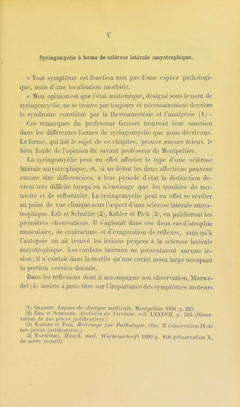 V Syringomyélie à forme de sclérose latérale amyotrophique. « Tout symptôme est fonction non pas d'une espèce pathologi- que, mais d'une localisation morbide. « Mon opinion est que l'état anatomique, désigné sous le nom de syringomyélie, ne se trouve pas toujours et nécessairement derrière le syndrome constitué par la tliermanestésie et l'analgésie {i) » Ces remarques du professeur Grasset trouvent leur sanction dans les différentes formes de syringomyélie que nous décrivons. La forme, qui fait le sujet de ce chapitre, prouve encore mieux le bien fondé de l'opinion du savant professeur de Montpellier. La syringomyélie peut en effet affecter le type d'une sclérose latérale amyotrophique, et, si au début les deux affections peuvent encore être différenciées, à leur période d'état la distinction de- vient très difficile lorsqu'on n'envisage que les troubles de mo- tricité et de réflectivité. La syringomyélie peut en effet se révéler au point de vue clinique sous l'aspect d'une sclérose latérale amyo- trophique. Erb et Schultze (2), Kahler et Pick (3), en publièrent les premières observations. Il s'agissait dans ces deux cas d'atrophie musculaire, de contracture et d'exagération de réflexes, sans qu'à l'autopsie on ait trouvé les lésions propres à la sclérose latérale amyotrophique,. Les cordons latéraux ne présentaient aucune lé- sion ; d n'existait dans la moelle qu'une cavité assez large occupant la portion cervico-dorsale. Dans les réflexions dont il accompagne son observation, Mar^ve- del (4) insiste ajuste titre sur l'importance des symptômes moteurs (1) Grasset. Lpçohs (Ip rlinique mi'dirnlc Monipcllior 1891,p.223. ^2) E«B et SciiLi/rzK. Archives do Virr/wir. vol. lAXXVII. p. 52i (Obser- vation de nos pièces jusfilicalives.) (3) Kahler et I'ick. Bcitmcf/e sur Pathologie. Ohs. Il (observalion IX de nos piè(;es jiisliliralives.) {A) MARWEnET.. Miinch. mcd. Wochenschrift 1890 p. 810 (Observation X. de notre reeneil).