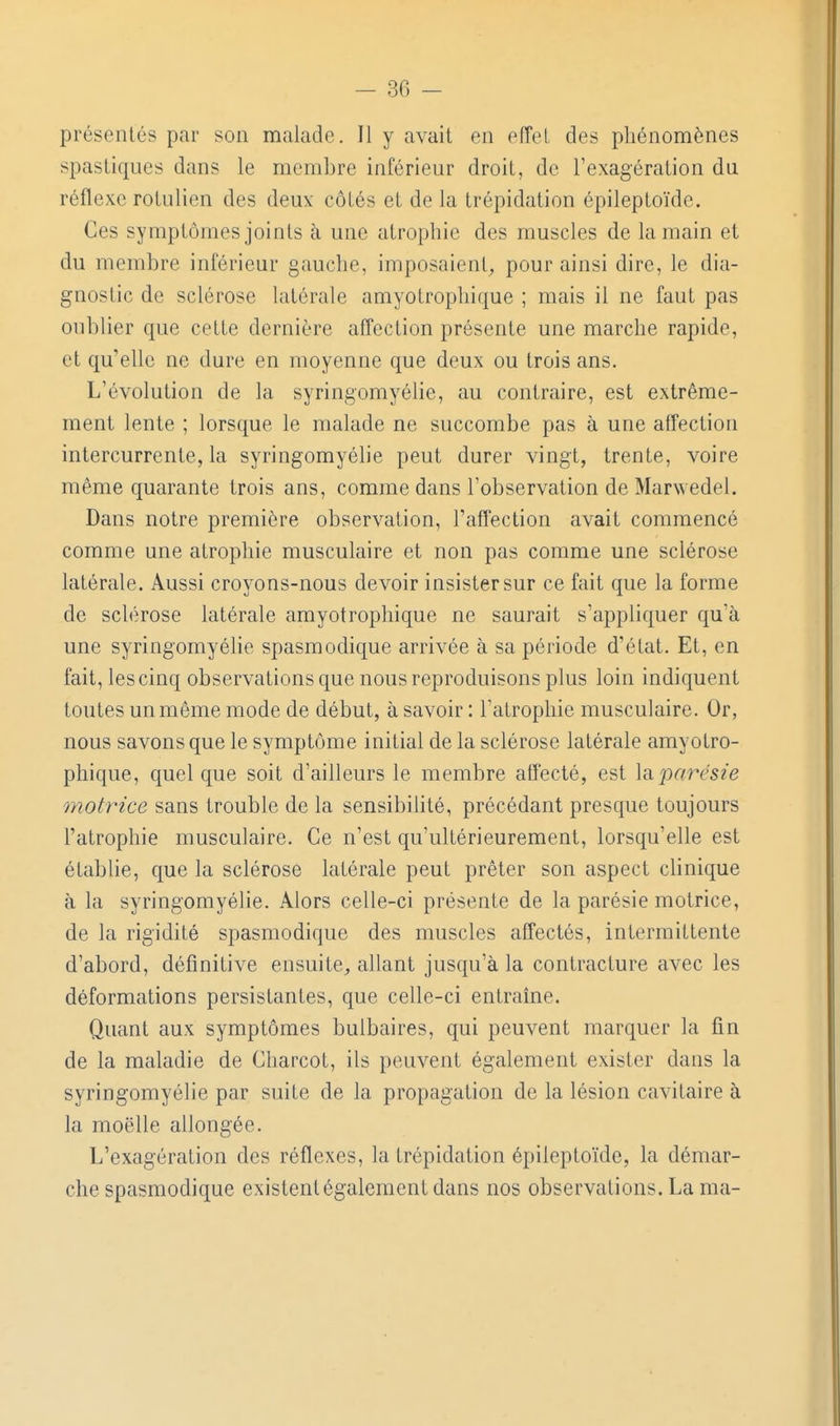 présentés par son malade. Il y avait en efîel des phénomènes spasLiques dans le membre inférieur droit, de l'exagération du réflexe rotulien des deux côtés et de la trépidation épileptoïde. Ces symptômes joints à une atrophie des muscles de la main et du membre inférieur gauche, imposaient^ pour ainsi dire, le dia- gnostic de sclérose latérale amyotrophique ; mais il ne faut pas oublier que cette dernière affection présente une marche rapide, et qu'elle ne dure en moyenne que deux ou trois ans. L'évolution de la syringomyélie, au contraire, est extrême- ment lente ; lorsque le malade ne succombe pas à une affection intercurrente, la syringomyélie peut durer vingt, trente, voire même quarante trois ans, comme dans l'observation de Marwedel. Dans notre première observation, l'affection avait commencé comme une atrophie musculaire et non pas comme une sclérose latérale. Aussi croyons-nous devoir insister sur ce fait que la forme de sclérose latérale amyotrophique ne saurait s'appbquer qu'à une syringomyélie spasmodique arrivée à sa période d'état. Et, en fait, les cinq observations que nous reproduisons plus loin indiquent toutes un même mode de début, à savoir : l'atrophie musculaire. Or, nous savons que le symptôme initial de la sclérose latérale amyotro- phique, quel que soit d'ailleurs le membre affecté, est Idiparésie motrice sans trouble de la sensibilité, précédant presque toujours l'atrophie musculaire. Ce n'est qu'ultérieurement, lorsqu'elle est établie, que la sclérose latérale peut prêter son aspect cbnique à la syringomyélie. Alors celle-ci présente de la parésie motrice, de la rigidité spasmodique des muscles affectés, intermittente d'abord, définitive ensuite^ allant jusqu'à la contracture avec les déformations persistantes, que celle-ci entraîne. Quant aux symptômes bulbaires, qui peuvent marquer la fin de la maladie de Charcot, ils peuvent également exister dans la syringomyélie par suite de la propagation de la lésion cavitaire à la moelle allongée. L'exagération des réflexes, la trépidation épileptoïde, la démar- che spasmodique existent également dans nos observations. La ma-