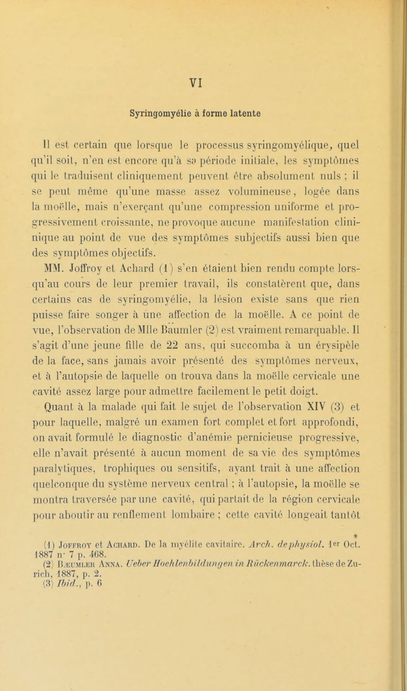 VI Syringomyélie à forme latente 11 est certain que lorsque le processus syringomyélique^ quel qu'il soit, n'en est encore qu'tà sy période initiale, les symptômes qui le traduisent cliniquement peuvent être absolument nuls ; il se peut même qu'une masse assez volumineuse, logée dans la moelle, mais n'exerçant qu'une compression uniforme et pro- gressivement croissante, ne provoque aucune manifestation clini- nique au point de vue des symptômes subjectifs aussi bien que des symptômes objectifs. MM. JofTroy et Achard (1) s'en étaient bien rendu compte lors- qu'au cours de leur premier travail, ils constatèrent que, dans certains cas de syringomyélie, la lésion existe sans que rien puisse faire songer à une affection de la moelle. A ce point de vue, l'observation de Mlle Baumler (2) est vraiment remarquable. Il s'agit d'une jeune fille de 22 ans, qui succomba à un érysipèle de la face, sans jamais avoir présenté des symptômes nerveux, et à l'autopsie de laquelle on trouva dans la moelle cervicale une cavité assez large pour admettre facilement le petit doigt. Quant à la malade qui fait le sujet de l'observation XIV (3) et pour laquelle, malgré un examen fort complet et fort approfondi, on avait formulé le diagnostic d'anémie pernicieuse progressive, elle n'avait présenté à aucun moment de sa vie des symptômes paralytiques, trophiqucs ou sensitifs, ayant trait à une affection quelconque du système nerveux central ; à l'autopsie, la moelle se montra traversée par une cavité, qui parlait de la région cervicale pour aboutir au renflement lombaire; cette cavité longeait tantôt « (1) JoFFROY et Achard. De la nivélile cavilaire. Arch. dephysiol. 1er Oct. 1887 n- 7 p. 468. (2) I3/EUMLER Anna. Uehei' Hochleubildungen in Ruckenmarck. thèse de Zu- rich, 1887, p. 2. (3) Ibid., p. 6