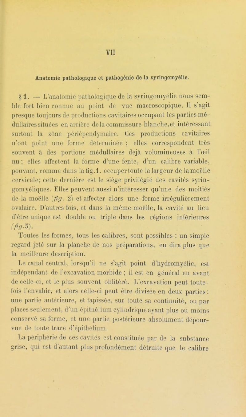 Anatomie pathologique et pathogénie de la syringomyélie. 11. — L'anatomic pathologique de la syringomyélie nous sem- ble fort bien connue au point de vue macroscopique. Il s'agit presque toujours de productions cavitaires occupant les parties mé- dullaires situées en arrière de la commissure blanche,et intéressant surtout la zone périépendymaire. Ces productions cavitaires n'ont point une forme déterminée ; elles correspondent très souvent à des portions médullaires déjà volumineuses à l'œil nu ; elles affectent la forme d'une fente, d'un calibre variable, pouvant, comme dans lafig.l. occuper toute la largeur de la moelle cervicale; cette dernière est le siège privilégié des cavités syrin- gomyéliques. Elles peuvent aussi n'intéresser qu'une des moitiés de la moelle [fuj. 2) et affecter alors une forme irrégulièrement ovalaire. D'autres fois, et dans la même moelle, la cavité au lieu d'être unique est double ou triple dans les régions inférieures Toutes les formes, tous les calibres, sont possibles : un simple regard jeté sur la planche de nos préparations, en dira plus que la meilleure description. Le canal central, lorsqu'il ne s'agit point d'hydromyélie, est indépendant de l'excavation morbide ; il est en général en avant de celle-ci, et le plus souvent oblitéré. L'excavation peut toute- fois l'envahir, et alors celle-ci peut être divisée en deux parties : une partie antérieure, et tapissée, sur toute sa continuité, ou par places seulement, d'un épithéllum cylindrique ayant plus ou moins conservé sa forme, et une partie postérieure absolument dépour- vue de toute trace d'épitliéliuni. La périphérie de ces cavités est constituée par de la substance grise, qui est d'autant plus profondément détruite que le calibre