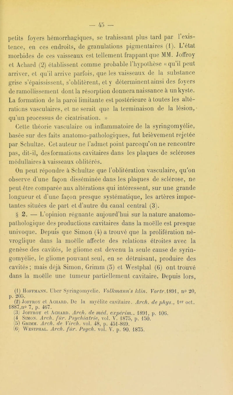 petits foyers hémorrhagiques, se trahissant plus tard par l'exis- tence, en ces endroits, de granulations pigmentaires (1). L'état morbides de ces vaisseaux est tellement frappant que MM. Joffroy et Acliard (2) établissent comme probable l'hypothèse ((qu'il peut arriver, et qu'il arrive parfois, que les vaisseaux de la substance grise s'épaississent, s'oblitèrent, et y déterminent ainsi des foyers de ramollissement dont la résorption donnera naissance à un kyste. La formation de la paroi limitante est postérieure à toutes les alté- rations vasculaires, et ne serait que la terminaison de la lésion,- qu'un processus de cicatrisation. » Cette théorie vasculaire ou inflammatoire de la syringomyélie, basée sur des faits anatomo-pathologiques, fut brièvement rejetée par Schultze. Cet auteur ne l'admet point parcequ'on ne rencontre pas, dit-il, des formations cavitaires dans les plaques de scléroses médullaires à vaisseaux oblitérés. On peut répondre à Schultze que l'oblitération vasculaire, qu'on observe d'une façon disséminée dans les plaques de sclérose, ne peut être comparée aux altérations qui intéressent, sur une grande longueur et d'une façon presque systématique, les artères impor- tantes situées de part et d'autre du canal central (3). § 2. — L'opinion régnante aujourd'hui sur la nature anatomo- patliologique des productions cavitaires dans la moelle est presque univoque. Depuis que Simon (4) a trouvé que la prolifération né- vroglique dans la moelle affecte des relations étroites avec la genèse des cavités, le gliome est devenu la seule cause de syrin- gomyélie, le gliome pouvant seul, en se détruisant, produire des cavités; mais déjà Simon, Grimm (5) et Westplial (6) ont trouvé dans la moelle une tumeur partiellement cavitaire. Depuis lors, (1) Hoffmann. Uber Syringomyélie. Volkmann's klùi. no 20, p. 205. (2) Joî'FROY et AcHARD. Dc la mvélile cavitaire. Arch. de p/ii/s., 1er oct. ■1887,no 7, p. 467. (3; JoFFHOY et AcHARD. Arc/i. de niéd. e.xpérlm.. 1891, p. lOG. (4 SiMox. Arch. fur. Psychiatrie, vol. V. 1875, p. 1,50. (5) Grlmm. Arch. de Virch. vol. 48, p. 451-8G9.