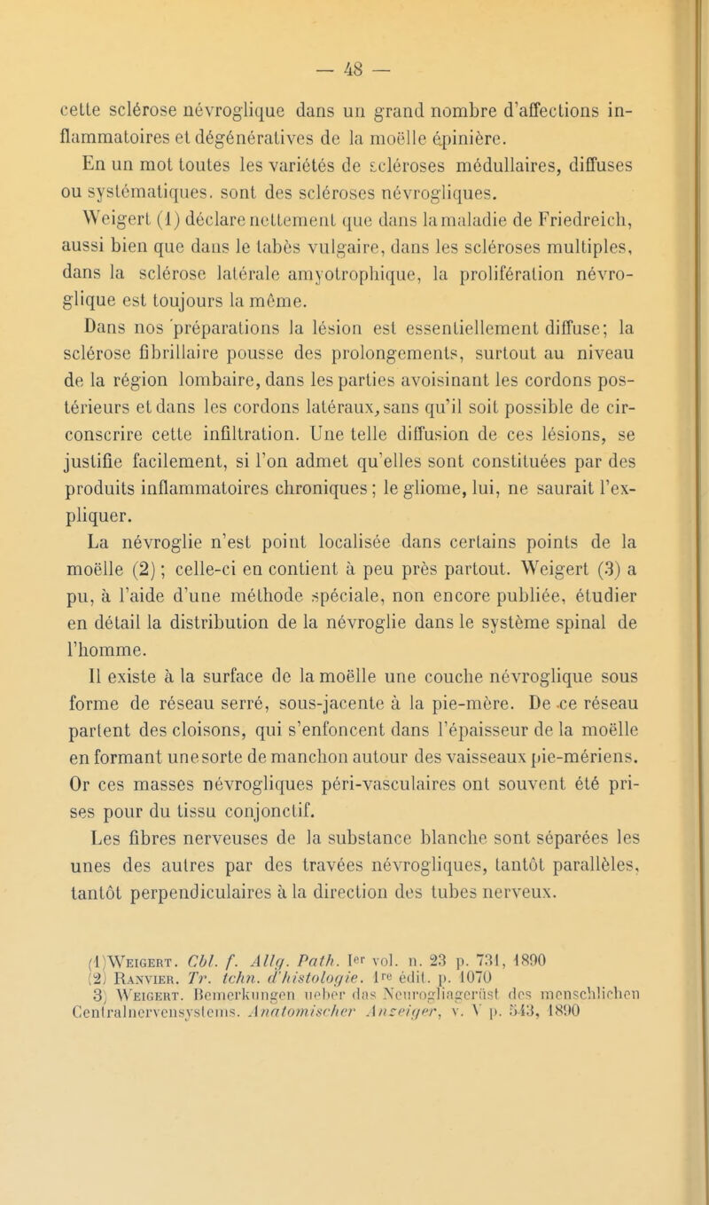 cette sclérose névroglique dans un grand nombre d'affections in- flammatoires et dégénératives de la moelle âpinière. En un mot toutes les variétés de scléroses médullaires, diffuses ou systématiques, sont des scléroses névrogliques. Weigert (1) déclare nettement que dans lamaladie de Friedreicli, aussi bien que dans le tabès vulgaire, dans les scléroses multiples, dans la sclérose latérale amyotrophique, la prolifération névro- glique est toujours la môme. Dans nos'préparations la lésion est essentiellement diffuse; la sclérose fibrillaire pousse des prolongements, surtout au niveau de la région lombaire, dans les parties avoisinant les cordons pos- térieurs et dans les cordons latéraux^ sans qu'il soit possible de cir- conscrire cette infiltration. Une telle diffusion de ces lésions, se justifie facilement, si Ton admet qu'elles sont constituées par des produits inflammatoires chroniques ; le giiome, lui, ne saurait l'ex- pliquer. La névroglie n'est point localisée dans certains points de la moelle (2) ; celle-ci en contient à peu près partout. Weigert (3) a pu, à l'aide d'une méthode spéciale, non encore publiée, étudier en détail la distribution de la névroglie dans le système spinal de l'homme. 11 existe à la surface de la moelle une couche névroglique sous forme de réseau serré, sous-jacente à la pie-mère. De -ce réseau partent des cloisons, qui s'enfoncent dans l'épaisseur de la moelle en formant une sorte de manchon autour des vaisseaux pie-mériens. Or ces masses névrogliques péri-vasculaires ont souvent été pri- ses pour du tissu conjonctif. Les fibres nerveuses de la substance blanche sont séparées les unes des autres par des travées névrogliques, tantôt parallèles, tantôt perpendiculaires à la direction des tubes nerveux. (1) Weigert. Cbl. f. Âllg. Path. vol. n. 23 p. 731, 4890 (2) Ranvier. Tr. tchn. d'histologie, l^e édit. p. 1070 3) Weigert. Bcinerknngen iiebôr fins Nenrogliageriist dos mcnschlirhcn Cenlraliicrvcnsjslcnis. Jnat07nisr/u'r Anzeiger, v. A' p. r)i3, 1890