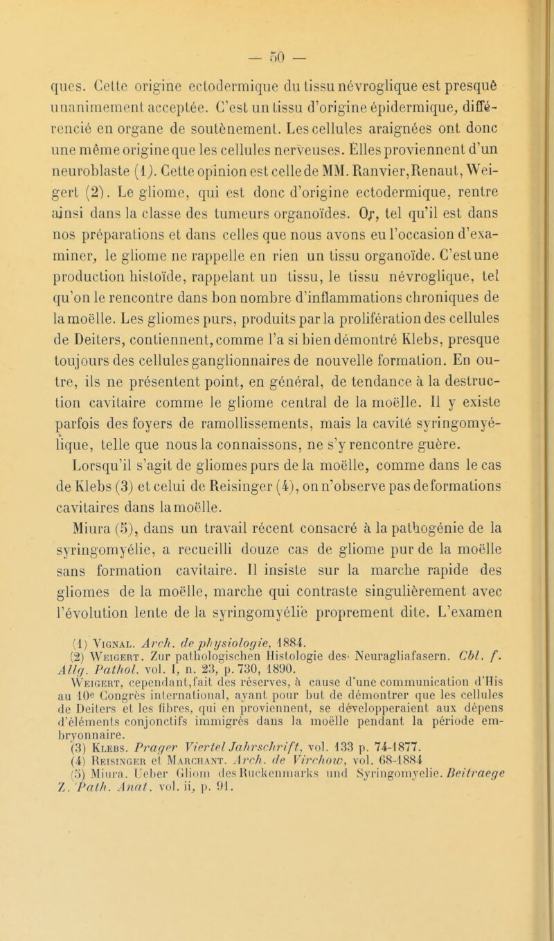 ques. Celte origine eclodermique du tissu névroglique est presquô unanimement acceptée. C'est un tissu d'origine épidermique^, diffé- rencié en organe de soutènement. Les cellules araignées ont donc une même origine que les cellules nerveuses. Elles proviennent d'un neuroblaste {{). Cette opinion est celle de MM. Ranvier,Renaut, Wei- gert (2). Le gliome, qui est donc d'origine ectodermique, rentre ainsi dans la classe des tumeurs organoïdes. 0/, tel qu'il est dans nos préparations et dans celles que nous avons eu l'occasion d'exa- miner, le gliome ne rappelle en rien un tissu organoïde. C'est une production histoïde, rappelant un tissu, le tissu névroglique, tel qu'on le rencontre dans bon nombre d'inflammations chroniques de la moelle. Les gliomespurs, produits par la prolifération des cellules de Deiters, contiennent, comme l'a si bien démontré Klebs, presque toujours des cellules ganglionnaires de nouvelle formation. En ou- tre, ils ne présentent point, en général, de tendance à la destruc- tion cavitaire comme le gliome central de la moelle. Il y existe parfois des foyers de ramollissements, mais la cavité syringomyé- lique, telle que nous la connaissons, ne s'y rencontre guère. Lorsqu'il s'agit de gliomespurs de la moelle, comme dans le cas de Klebs (3) et celui de Reisinger (4), on n'observe pas déformations cavitaires dans la moelle. Miura (5), dans un travail récent consacré à la patbogénie de la syringomyélie, a recueilli douze cas de gliome pur de la moelle sans formation cavitaire. Il insiste sur la marche rapide des gliomes de la moelle, marche qui contraste singulièrement avec l'évolution lente de la syringomyélie proprement dite. L'examen (1) ViGNAL. Arch. de physiologie, d884. (2) Weigert. Zur paihologischeii Histologie deS' Neuragliafasern. Cbl. f. ^//r/. Pa^/<o/. vol. I, n. 23, p.730, 1890. Weigert, cependnnL,rait des réserves, à cause d'une communication d'His au IQft Congrès international, ayant pour but de démontrer que les cellules de Deiters et les fiijres, qui en proviennent, se développeraient aux dépens d'éléments conjonctifs immigrés dans la moelle pendant la période em- In-yonnaire. (3) Klebs. Prager ViertelJahrscIirift, vol. 133 p. 74-1877. (4) Reisinger et Marchant. Arch. de Virchoio, vol. 68-1884 (5) Miura. Ueber Gliom des Ruckenmarks und Syringomyélie. 5e//rae^e Z. Path. Annt. vol. ii, p. 91.