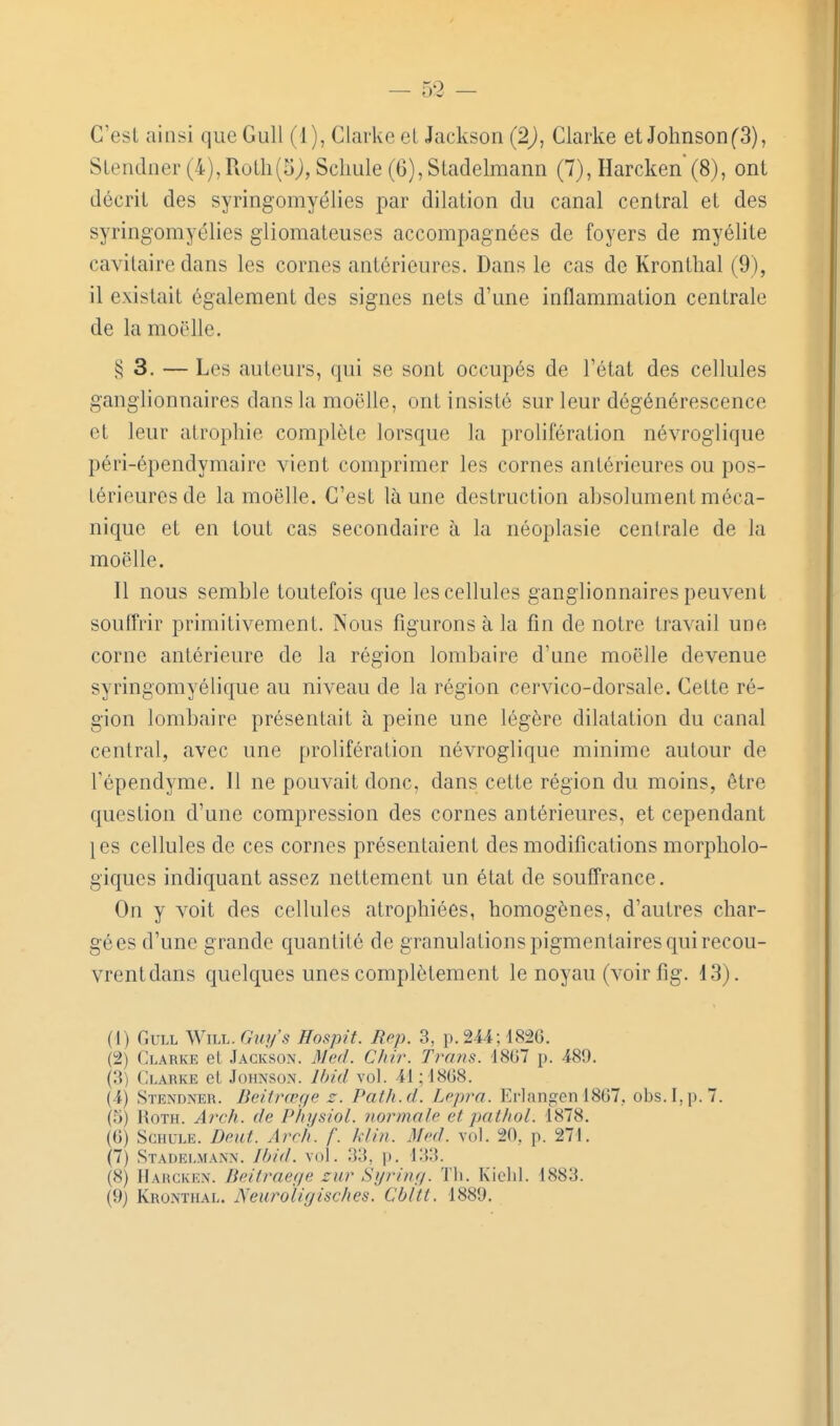 C'est ainsi que Gull (1), Clarke eL Jackson (2), Clarke et Johnson (3), Stendner (4), Rotli(5), Scliule (6), Stadelmann (7), Harcken' (8), ont décrit des syringomyélies par dilation du canal central et des syringomyélies gliomateuses accompagnées de foyers de myélite cavitaire dans les cornes antérieures. Dans le cas de Kronthal (9), il existait également des signes nets d'une inflammation centrale de la moelle. § 3. — Les auteurs, qui se sont occupés de l'état des cellules ganglionnaires dans la moelle, ont insisté sur leur dégénérescence et leur atrophie complète lorsque la prolifération névroglique péri-épendymaire vient comprimer les cornes antérieures ou pos- térieures de la moelle. C'est là une destruction absolument méca- nique et en tout cas secondaire à la néoplasie centrale de la moelle. Il nous semble toutefois que les cellules ganglionnaires peuvent souffrir primitivement. Nous figurons à la fin de notre travail une corne antérieure de la région lombaire d'une moelle devenue syringomyélique au niveau de la région cervico-dorsale. Cette ré- gion lombaire présentait à peine une légère dilatation du canal central, avec une prolifération névroglique minime autour de Tépendyme. 11 ne pouvait donc, dans cette région du moins, être question d'une compression des cornes antérieures, et cependant }es cellules de ces cornes présentaient des modifications morpholo- giques indiquant assez nettement un état de souffrance, On y voit des cellules atrophiées, homogènes, d'autres char- gées d'une grande quantité de granulations pigmentaires qui recou- vrent dans quelques unes complètement le noyau (voirfig. 13). (1) Gull Will. Gw/s Hosjnt. Rep. 3, p.244; 182G. (2) Clarke et Jackson. Med. Chir. Tram. 18G7 p. 489. (3) Clarke et Johnson. Ihid vol. 41 ; 18G8. (4) Stendner. Beitrœge z. Path.d. Lepra. Erlangen 1867, obs.I,p.7. (5) RoTH. Arch. de Physiol. normale et pathol. 1878. (G) ScHULE. Dent. Arr/i. f. klin. Mi'd. vol. 20. p. 271. (7) Stadelmann. Jbid. vol. 33, p. 133. (8) Harcken. Beitraege zur Syring. Th. Kiclil. 1883. (9) Kronthal. Neuro'ligisches. Cbltt. 1889.