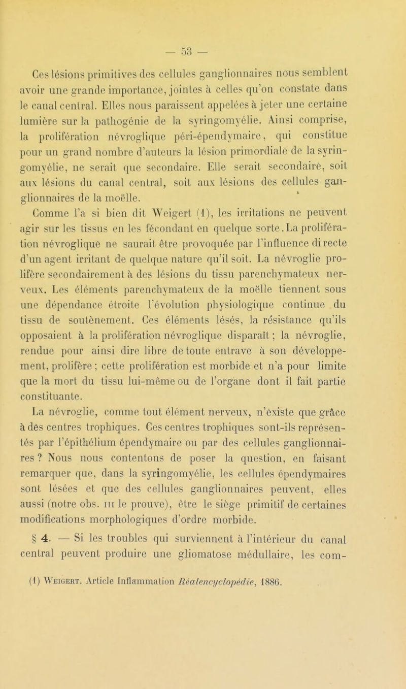 Ces lésions primitives des cellules ganglionnaires nous semblent avoir une grande importance, jointes à celles qu'on constate dans le canal central. Elles nous paraissent appelées à jeter une certaine lumière sur la patliogénie de la syringomyélie. Ainsi comprise, la prolifération névroglique péri-épendymaire, qui constitue pour un grand nombre d'auteurs la lésion primordiale de la syrin- gomyélie, ne serait ([ue secondaire. Elle serait secondaire, soit aux lésions du canal central, soit aux lésions des cellules gaji- glionnaires de la moelle. Comme l'a si bien dit Weigert (1), les irritations ne peuvent agir sur les tissus eu les fécondant on quelque sorte.La proliféra- tion névroglique ne saurait être provoquée par l'influence directe d'un agent irritant de quelque nature qu'il soit. La névroglie pro- lifère secondairement à des lésions du tissu parenchymateux ner- veux. Les éléments parenchymateux de la moelle tiennent sous une dépendance étroite l'évolution physiologique continue du tissu de soutènement. Ces éléments lésés, la résistance qu'ils opposaient à la prolifération névroglique disparaît; la névroglie, rendue pour ainsi dire libre de toute entrave à son développe- ment, prohfère ; cette prolifération est morbide et n'a pour limite que la mort du tissu lui-même ou de l'organe dont il fait partie constituante. La névroglie, comme tout élément nerveux, n'existe que grâce à dés centres trophiques. Ces centres trophiques sont-ils représen- tés par l'épithélium épendymaire ou par des cellules ganglionnai- res ? Nous nous contentons de poser la question, en faisant remarquer que, dans la syringomyélie, les cellules épendymaires sont lésées et que des cellules ganglionnaires peuvent, elles aussi (notre obs. ni le prouve), être le siège primitif de certaines modifications morphologiques d'ordre morbide. ^4. — Si les troubles qui surviennent à l'intérieur du canal central peuvent produire une gliomatose médullaire, les com- (1) Weigert. Article Inflammation Réalencyclopédie, 1886.