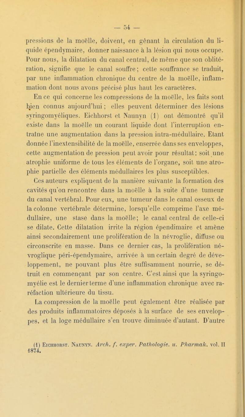 pressions de la moelle, doivent, en gênant la circulation du li- quide épendymaire, donner naissance à la lésion qui nous occupe. Pour nous, la dilatation du canal central, de même que son oblité- ration, signifie que le canal souffre; cette souffrance se traduit, par une inflammation chronique du centre de la moelle, inflam- mation dont nous avons précisé plus haut les caractères. En ce qui concerne les compressions de la moelle, les faits sont bien connus aujourd'hui ; elles peuvent déterminer des lésions syringomyéliques. Eichliorst et Naunyn (1) ont démontré qu'il existe dans la moelle un courant liquide dont l'interruption en- traîne une augmentation dans la pression intra-méduUaire. Etant donnée l'inextensibihté de la moelle, enserrée dans ses enveloppes, cette augmentation de pression peut avoir pour résultat: soit une atrophie uniforme de tous les éléments de l'organe, soit une atro- phie partielle des éléments médullaires les plus susceptibles. Ces auteurs expliquent de la manière suivante la formation des cavités qu'on rencontre dans la moelle à la suite d'une tumeur du canal vertébral. Pour eux, une tumeur dans le canal osseux de la colonne vertébrale détermine, lorsqu'elle comprime l'axe mé- dullaire, une stase dans la moelle; le canal central de celle-ci se dilate. Cette dilatation irrite la région épendimaire et amène ainsi secondairement une prolifération de la névroglie, diffuse ou circonscrite en masse. Dans ce dernier cas, la prolifération né- vroglique péri-épendymaire, arrivée à un certain degré de déve- loppement, ne pouvant plus être suffisamment nourrie, se dé- truit en commençant par son centre. C'est ainsi que la syringo- myélie est le dernier terme d'une inflammation chronique avec ra- réfaction ultérieure du tissu. [ja compression de la moelle peut également être réalisée par des produits inflammatoires déposés à la surface de ses envelop- pes, et la loge médullaire s'en trouve diminuée d'autant. D'autre (4) EiCHHORST. Naunyn. Arch. f. exper. Pathologie, u. Phartnak. vol. II 4874.