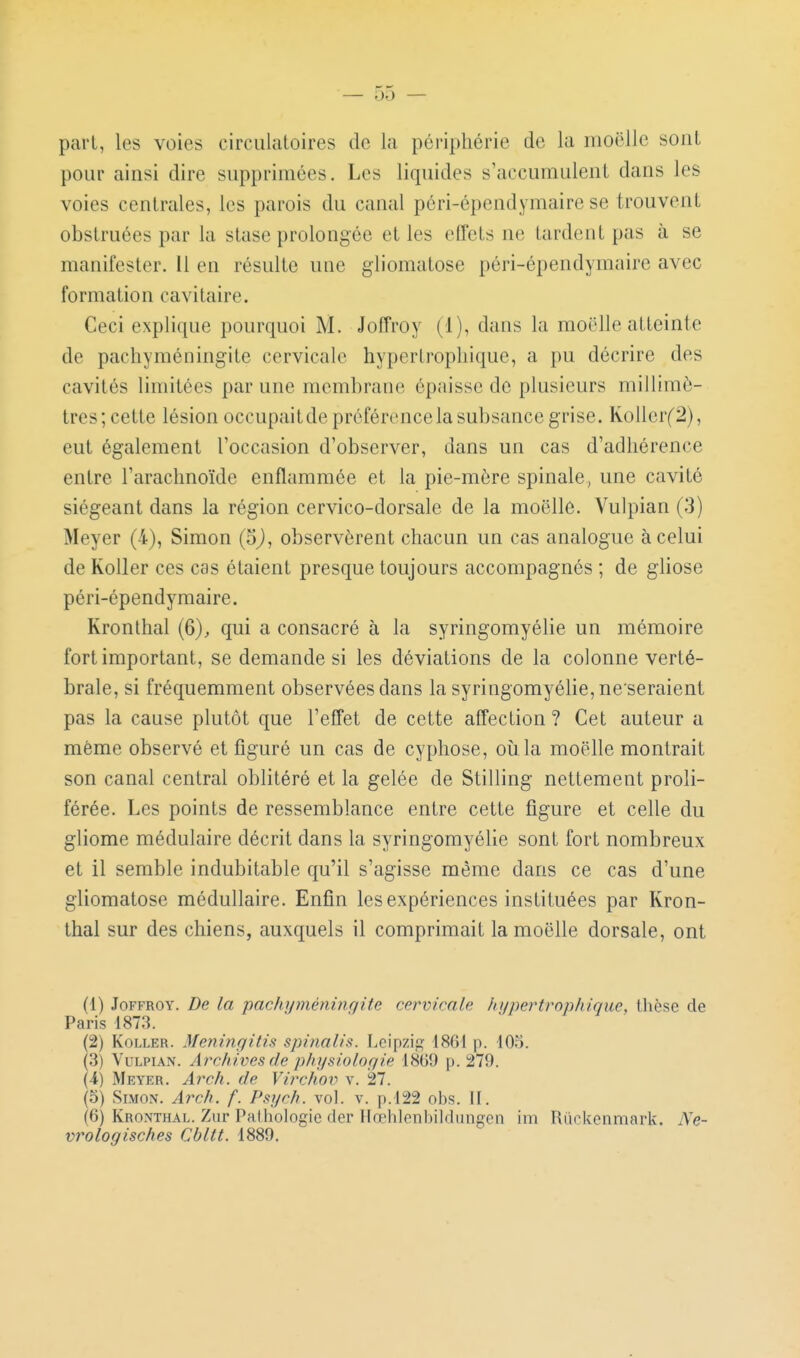 pari, les voies circulatoires de la périphérie de la moelle sont pour ainsi dire supprimées. Les liquides s'accumulent dans les voies centrales, les parois du canal péri-épendymaire se trouvent obstruées par la stase prolongée et les effets ne tardent pas à se manifester. 11 en résulte une gliomatose péri-épendymaire avec formation cavitaire. Ceci explique pourquoi M. Joffroy (1), dans la moelle atteinte de pacliyméningite cervicale hyperlropliique, a pu décrire des cavités limitées par une memhrane épaisse do plusieurs millimé- trés; cette lésion occupaitde préférence la sul)sance grise. Kollerf2), eut également l'occasion d'observer, dans un cas d'adhérence entre l'arachnoïde enflammée et la pie-mère spinale, une cavité siégeant dans la région cervico-dorsale de la moelle. Vulpian (3) Meyer (4), Simon (5j, observèrent chacun un cas analogue à celui de KoUer ces cas étaient presque toujours accompagnés ; de gliose péri-épendymaire. Kronthal (6)^ qui a consacré à la syringomyélie un mémoire fort important, se demande si les déviations de la colonne verté- brale, si fréquemment observées dans la syringomyélie, ne seraient pas la cause plutôt que l'effet de cette affection ? Cet auteur a même observé et figuré un cas de cyphose, oiila moelle montrait son canal central oblitéré et la gelée de Stilling nettement proli- férée. Les points de ressemblance entre cette figure et celle du gliome médulaire décrit dans la syringomyélie sont fort nombreux et il semble indubitable qu'il s'agisse même dans ce cas d'une gliomatose médullaire. Enfin les expériences instituées par Kron- thal sur des chiens, auxquels il comprimait la moelle dorsale, ont (1) Joffroy. De la pachyméningite cervicale hijpertrojihique, thèse de Paris 1873. (2) KoLLER. Meningitis spinalis. Leipzig? 1861 p. 103. (3) Vulpian. Archives de physiologie 1869 p. 279. (4) Meyer. Atxh. de Vii'chov v. 27. (5) Simon. Arch. f. Psych. vol. v. p. 122 obs. 11. (6) Kronthal. Zur Palhologie dcr Ilœhlenbildungcn im Riickenmark. Ne- vrologisches Cbltt. 1889.