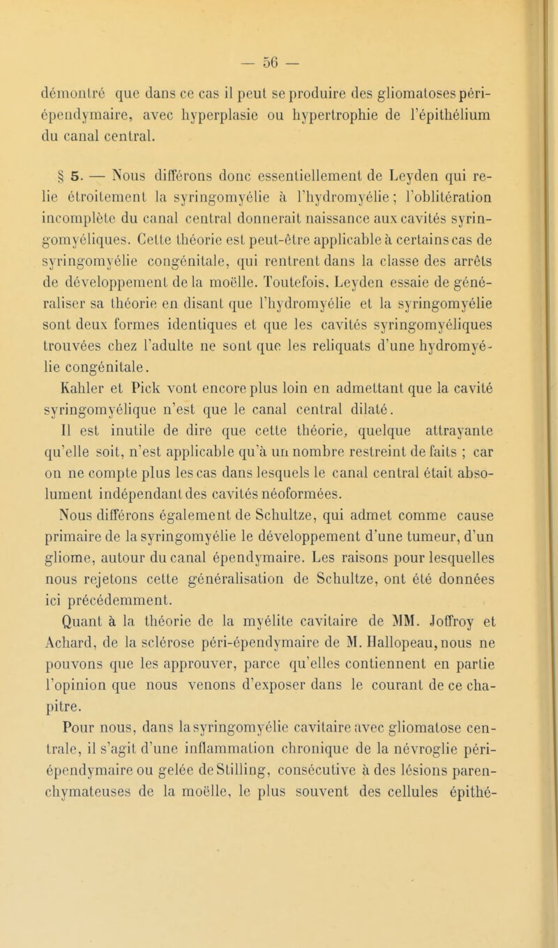 démontré que dans ce cas il peut se produire des glioraatosespéri- épendymaire, avec hyperplasie ou hypertrophie de l'épithélium du canal central. § 5. — Nous différons donc essentiellement de Leyden qui re- lie étroitement la syringomyélie à l'hydromyélie ; l'oblitération incomplète du canal central donnerait naissance aux cavités syrin- gomyéliques. Celte théorie est peut-être applicable à certains cas de syringomyéhe congénitale, qui rentrent dans la classe des arrêts de développement de la moelle. Toutefois, Leyden essaie de géné- raliser sa théorie en disant que l'hydromyélie et la syringomyélie sont deux formes identiques et que les cavités syringomyéliques trouvées chez l'adulte ne sont que les reliquats d'une hydromyé- lie congénitale. Kahler et Pick vont encore plus loin en admettant que la cavité syringomyélique n'est que le canal central dilaté. Il est inutile de dire que cette théorie, quelque attrayante qu'elle soit, n'est applicable qu'à uiinombre restreint défaits ; car on ne compte plus les cas dans lesquels le canal central était abso- lument indépendant des cavités néoformées. Nous différons également de Schultze, qui admet comme cause primaire de la syringomyélie le développement d'une tumeur, d'un gliome, autour du canal épendymaire. Les raisons pour lesquelles nous rejetons cette généralisation de Schultze, ont été données ici précédemment. Quant à la théorie de la myélite cavitaire de MM. Joffroy et Achard, de la sclérose péri-épendymaire de M. Hallopeau, nous ne pouvons que les approuver, parce qu'elles contiennent en partie l'opinion que nous venons d'exposer dans le courant de ce cha- pitre. Pour nous, dans la syringomyélie cavitaire avec gliomalose cen- trale, il s'agit d'une inflammation chronique de la névroglie péri- épendymaire ou gelée deStilling, consécutive à des lésions paren- chymateuses de la moelle, le plus souvent des cellules épithé-