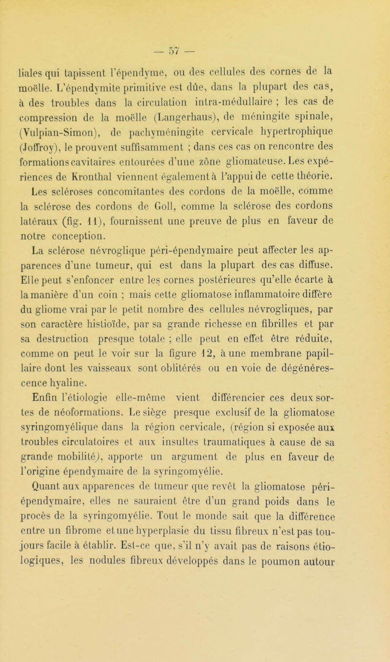 liales qui tapissent l'épendynie, ou des cellules des cornes de la moelle. L'épendymite primitive est due, dans la plupart des cas, à des troubles dans la circulation intra-médullaire ; les cas de compression de la moelle (Langerliaus), de méningite spinale, (Vulpian-Simon), de pacliyméningite cervicale hypertrophique (Joffroy), le prouvent suffisamment ; dans ces cas on rencontre des formations cavitaires entourées d'une zone gliomateuse. Les expé- riences de Krontlial viennent également à l'appui de cette théorie. Les scléroses concomitantes des cordons de la moelle, comme la sclérose des cordons de Goll, comme la sclérose des cordons latéraux (fig. 11), fournissent une preuve de plus en faveur de notre conception. La sclérose névroglique péri-épendymaire peut affecter les ap- parences d'une tumeur, qui est dans la plupart des cas diffuse. Elle peut s'enfoncer entre les cornes postérieures qu'elle écarte à la manière d'un coin ; mais cette gliomatose inflammatoire diffère du gliome vrai par le petit nombre des cellules névrogliques, par son caractère liistioïde, par sa grande richesse en fibrilles et par sa destruction presque totale ; elle peut en effet être réduite, comme on peut le voir sur la figure 12, aune membrane papil- laire dont les vaisseaux sont oblitérés ou en voie de dégénéres- cence hyaline. Enfin l'étiologie elle-même vient différencier ces deux sor- tes de néoformations. Le siège presque exclusif de la gliomatose syringomyélique dans la région cervicale, (région si exposée aux troubles circulatoires et aux insultes trauraatiques à cause de sa grande mobihtéj, apporte un argument de plus en faveur de l'origine épendymaire de la syringomyélie. Quant aux apparences de tumeur que revêt la gliomatose péri- épendymaire, elles ne sauraient être d'un grand poids dans le procès de la syringomyélie. Tout le monde sait que la différence entre un fibrome etune hyperplasie du tissu fibreux n'est pas tou- jours facile à établir. Est-ce que, s'il n'y avait pas de raisons étio- logiques, les nodules fibreux développés dans le poumon autour