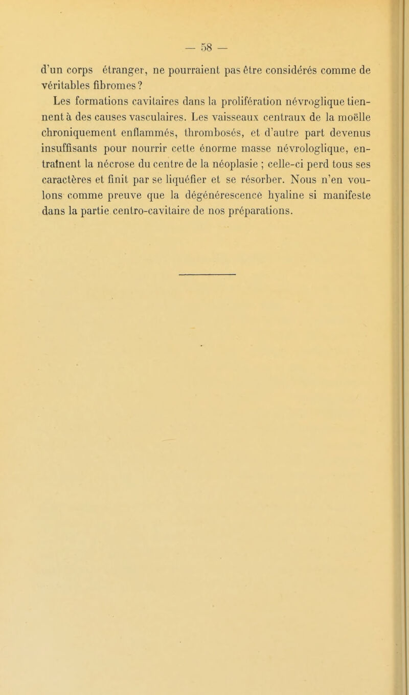d'un corps étranger, ne pourraient pas être considérés comme de véritables fibromes ? Les formations cavitaires dans la prolifération névr<)giique tien- nent à des causes vasculaires. Les vaisseaux centraux de la moelle chroniquement enflammés, thrombosés, et d'autre part devenus insuffisants pour nourrir cette énorme masse névrologlique, en- traînent la nécrose du centre de la néoplasie ; celle-ci perd tous ses caractères et finit par se liquéfier et se résorber. Nous n'en vou- lons comme preuve que la dégénérescence hyaline si manifeste dans la partie centro-cavitaire de nos préparations.