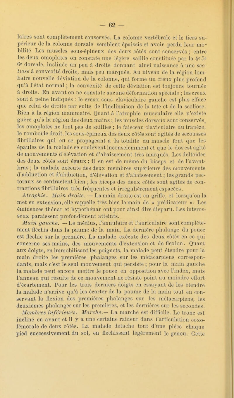 laires sont complètement conservés. La colonne vertébrale et le tiers su- périeur de la colonne dorsale semblent épaissis et avoir perdu leur mo- bilité. Les muscles sous-épineux des deux côtés sont conservés ; entre les deux omoplates on constate une légère saillie constituée par la 4e 5e 6e dorsale, inclinée un peu à droite donnant ainsi naissance à une sco- liose à convexité droite, mais peu marquée. Au niveau de la région lom- baire nouvelle déviation de la colonne, qui forme un creux plus profond qu'à l'état normal ; la convexité de cette déviation est toujours tournée à droite. En avant on ne constate aucune déformation spéciale; les creux sont à peine indiqués : le creux sous claviculaire gauche est plus eifacé que celui de droite par suite de l'inclinaison de la tète et de la scoliose. Rien à la région mammaire. Quant à l'atrophie musculaire elle n'existe guère qu'à la région des deux mains ; les muscles dorsaux sont conservés^ les omoplates ne font pas de saillies ; le faisceau claviculaire du trapèze, le romboïde droit, les sous-épineux des deux côtés sont agités de secousses fibrillaires qui en se propageant à la totalité du muscle font que les épaules de la malade se soulèvent inconsciemment et que le dos est agité de mouvements d'élévation et d'abaissement très marqués. Les deltoïdes des deux côtés sont égaux ; il en est de même du biceps et de l'avant- bras ; la malade exécute des deux membres supérieurs des mouvements d'adduction et d'abduction, d'élévation et d'abaissement ; les grands pec- toraux se contractent bien ; les biceps des deux côtés sont agités de con- tractions fibrillaires très fréquentes et irrégulièrement espacées. Atrophie. Main droite. — La main droite est en griffe, et lorsqu'on la met en extension, elle rappelle très bienlamain de « prédicateur ». Les éminences thénar et hypothénar ont pour ainsi dire disparu. Les interos- seux paraissent profondément atteints. Main gauche. —Le médius, l'annulaire et l'auriculaire sont complète- ment fléchis dans la paume de la main. La dernière phalange du pouce est fléchie sur la première. La malade exécute des deux côtés en ce qui concerne ses mains, des mouvements d'extension et de flexion. Quant aux doigts, en immobilisant les poignets, la malade peut étendre pour la main droite les premières phalanges sur les métacarpiens correspon- dants, mais c'est le seul mouvement qui persiste ; pour la main gauche la malade peut encore mettre le pouce en opposition avec l'index, mais l'anneau qui résulte de ce mouvement ne résiste point au moindre effort d'écartement. Pour les trois derniers doigts en essayant de les étendre la malade n'arrive qu'à les écarter de la paume de la main tout en con- servant la flexion des premières phalanges sur les métacarpiens, les deuxièmes phalanges sur les premières, et les dernières sur les secondes. Membres inférieurs. Marche.— La marche est difficile. Le tronc est incliné en avant et il y a une certaine raideur dans l'articulation coxo- fémorale de deux côtés. La malade détache tout d'une pièce chaque pied successivement du sol, en fléchissant légèrement le genou. Cette