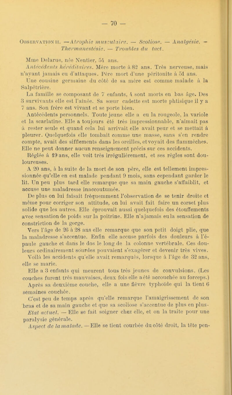 Observation II. —Ah-opliie inusculaire. — Scoliosn. — Analgésie. — The)-manestésie. — Troitbles du lad. Mme Delarue, née Nentier.. 5'i ans. XnU'Ccdenls hèrédilairea. Mère morte à 82 ans. Très nerveuse, mais n'ayant jamais eu d'attaques. Père mort d'une péritonite à 51 ans. Une cousine germaine du côté de sa mère est comme malade à la Salpètrière. La famille se composant de 7 enfants, 4 sont morts en bas âge. Des 3 survivants elle est Fainée. Sa sœur cadette est morte phtisique il y a 7 ans. Son frère est vivant et se porte bien. Antécédents personnels. Toute jeune elle a eu la rougeole, la variole et la scarlatine. Elle a toujours été très impressionnable, n'aimait pas à rester seule et quand cela lui arrivait elle avait peur et se mettait à pleurer. Quelquefois elle tombait comme une masse, sans s'en rendre compte, avait des sifllements dans les oreilles, et voyait des flammèches. Elle ne peut donner aucun renseignement précis sur ces accidents. Réglée à 19 ans, elle voit très irrégulièrement, et ses règles sont dou- loureuses. A 20 ans, à la suite de la mort de son père, elle est tellement impres- sionnée qu'elle en est malade pendant 9 mois, sans cependant garder le lit. Un peu plus tard elle remarque que sa main gauche s'affaiblit, et accuse une maladresse inaccoutumée. De plus on lui faisait fréquemment l'observation de se tenir droite et même pour corriger son attitude, on lui avait fait faire un corset plus solide que les autres. Elle éprouvait aussi quelquefois des étouffements avec sensation de poids sur la poitrine. Elle n'ajamais eula sensation de constriction de la gorge. Vers l'âge de 26 à 28 ans elle remarque que son petit doigt plie, que la maladresse s'accentue. Enfin elle accuse parfois des douleurs à l'é- paule gauche et dans le dos le long de la colonne vertébrale. Ces dou- leurs ordinairement sourdes pouvaient s'exagérer et devenir très vives. Voilà les accidents qu'elle avait remarqués, lorsque à l'âge de 32 ans, elle se marie. Elle a 3 enfants qui meurent tous très jeunes de convulsions. (Les couches furent très mauvaises, deux fois elle a été accouchée au forceps.) Après sa deuxième couche, elle a une fièvre typhoïde qui la tient 6 semaines couchée. C'çst peu de temps après qu'elle remarque l'amaigrissement de son bras et de sa main gauche et que sa scoliose s'accentue de plus en plus- Etal actuel. — Elle se fait soigner chez elle, et on la traite pour une paralysie générale. Ispect de lamalade. — Elle se tient courbée du côté droit, la tête pen-