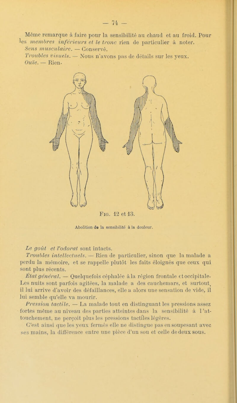 Même remarque à faire pour la sensibilité au chaud et au froid. Pour es membres inférieurs cl le tronc rien de particulier à noter. Sens musculaire. — Conservé. Troubles visuels. — Nous n'avons pas de détails sur les yeux. Ouïe. — Rien. FiG. 12 et 13. Abolition de la sensibilité à la douleur. Le goût et l'odorat sont intacts. Troubles intellectuels. — Rien de particulier, sinon que la malade a perdu la mémoire, et se rappelle plutôt les faits éloignés que ceux qui sont plus récents. État général. — Quelquefois céphalée à la région frontale tt occipitale- Les nuits sont parfois agitées, la malade a des cauchemars, et surtout^ il lai arrive d'avoir des défaillances, elle a alors une sensation de vide, il lui semble qu'elle va mourir. Pression tactile. — La malade tout en distinguant les pressions assez fortes même au niveau des parties atteintes dans la sensibilité à l'at- touchement, ne perçoit plus les pressions tactiles légères. C'est ainsi que les yeux fermés elle ne distingue pas en soupesant avec ses mains, la dill'érence entre une pièce d'un sou et celle de deux sous.