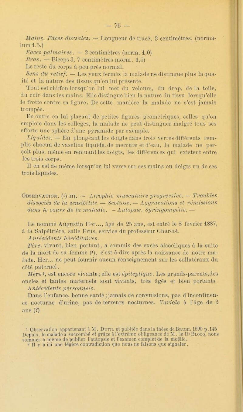 Mains. Faces dorsales. — Longueur de tracé, 3 centimètres, (norma- luin 1.5.) Faces palmaires. — 2 centimètres (norm. 1,0) Bras. —Biceps 8, 7 centimètres (norm. 1,5) Le reste du corps à peu près normal. Sens du relief. — Les yeux fermés la malade ne distingue plus laqua- ité et la nature des tissus qu'on lui présente. Tout est chilïon lorsqu'on lui met du velours, du drap, delà toile, du cuir dans les mains. Elle distingue bien la nature du tissu lorsqu'elle le frotte contre sa ligure. De cette manière la malade ne s'est jamais trompée. En outre en lui plaçant de petites figures géométriques, celles qu'on emploie dans les collèges, la malade ne peut distinguer malgré tous ses efforts une sphère d'une pyramide par exemple. Liquides. — En plongeant les doigts dans trois verres différents rem- plis chacun de vaseline liquide, do mercure et d'eau, la malade ne per- çoit plus, même en remuant les doigts, les dilïèrences qui existent entre les trois corps. Il en est de même lorsqu'on lui verse sur ses mains ou doigts un de ces trois liquides. Observation. (<) m. — Atrophie musculaire progressive.— Troubles dissociés de la sensibilité.— Scoliose. — Aggravations et rémissions dans le cours de la maladie. — Autopsie. Syringomyélie. — Le nommé Augustin Her..., âgé de 25 ans, est entré le 8 février 1887, à la Salpêtriére, salle Prus, service du professeur Gharcot. Antécédents héréditaires. Père, vivant, bien portant, a commis des excès alcooliques à la suite de la mort de sa femme (»), c'est-à-dire après la naissance de notre ma- lade. Her... ne peut fournir aucun renseignement sur les collatéraux du côté paternel. Mère^, est encore vivante ; elle est épileptique. Les grands-parents,des oncles et tantes maternels sont vivants, très âgés et bien portants. Antécédents personnels. Dans l'enfance, bonne santé;jamais de convulsions, pas d'incontinen- ce nocturne d'urine, pas de terreurs nocturnes. Yariole à l'âge de 2 ans (?) 1 Observation appartenant ;i TsI. Dutil et publie'o dans la thèse cIcBruhl 1890 p.145. Depuis, te malade a siiccoinhé et grâce ài'extrfinc o])ligeance de INI. le Ui'Blogq, nous sommes à même de publier l'autopsie et l'examen complet de la moelle. 2 II Y a ici une légère contradiction que nous ne faisons que signaler.