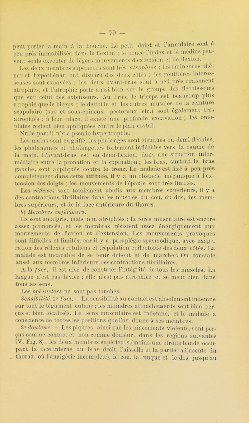 peut porter la main à la bouche. Le petit doigt et l'annulaire sont a peu près immoliilisés dans la llexion ; le pouce Findcx et le médius peu- vent seuls exécuter de légers mouvements d'extension et de flexion. Les deux membres sui)érieurs sont très alrophiés ; les éminences tlic- nar et hypothénar ont disiuiru des doux côtés ; les gouttières interos- seuses sont excavées : li's deux avnnt-bras sont à peu près également atrophiés, et l'atrophie jiorte aussi bien sur le groupe des fléchisseurs que sur celui des extenseurs. Au bras, le triceps est beaucoup plus atrophié que le biceps ; le deltoïde et les autres muscles de la ceinture scapulaire (sus et sous-épineux, pectoraux etc.) sont également très atrophiés : à leur i)lace, il existe une profonde excavation ; les omo- plates restent bien appliquées contre le plan costal. Nulle part il n'y a pseudo-hypertrophie. Les mains sont engritle, les phalanges sont étendues ou demi-fléchies. les phalangines et phalangettes fortement infléchies vers la paume de la main. L'avant-bras est en demi-flexion, dans une situation inter- médiaire entre la pronation et la supination ; les bras, surtout le bras gauche, sont appliqués contre le tronc. Le malade est fixé à peu près complètement dans cette attitude, il y a un obstacle mécanique à l'ex- tension des doigts ; les mouvements de l'épaule sont très limités. Les réffexes sont totalement abolis aux membres supérieurs, il y a des contractions fibrillaires dans les muscles du cou, du dos, des mem- bres supérieurs, et de la face antérieure du thorax. b) Membres inférieurs. Ils sont amaigris, mais non atrophiés : la force musculaire est encore assez prononcée, et les membres résistent assez énergiquement aux mouvements de flexion et d'extension. Les mouvements provoqués sont difilciles et limités, car il y a paraplégie spasmodique, avec exagé- ration des réflexes rotuliens et trépidation épileptoïde des deux côtés. La malade est incapable de se tenir debout et de marcher. On constate aussi aux membres inférieurs des contractions fibrillaires. A la face, il est aisé de constater l'intégrité de tous les muscles. La langue n'est pas déviée ; elle n'est pas atrophiée et se meut bien dans tous les sens. Les sphincters ne sont pas touchés. Sensibilité. 1° Tact. — La sensibilité au contact est absolument indemne sur tout le tégument cutané; les moindres attouchements sont bien per- çus et bien localisés. Le sens musculaire est indemne, et le malade a conscience de toutes les positions que l'on donne à ses membres. 2o douleur. — Les pi(iùres, ainsi que les pincements violents, sont per- çus comme contact et non comme douleur, dans les régions suivantes (V. Fig. 8). les deux membres supérieurs,(moins une étroite bande occu- pant la face interne du bras droit, l'aisselle et la partie adjacente du thorax, où l'analgésie incomplète), le cou, la nuque et le dos jusqu'au